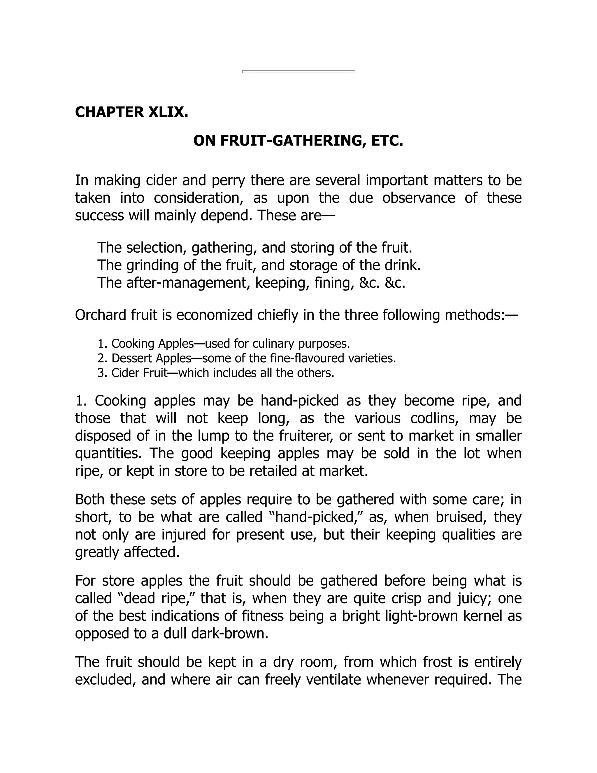 CHAPTER XLIX.
ON FRUIT-GATHERING, ETC.
In making cider and perry there are several important matters to be
taken into consideration, as upon the due observance of these
success will mainly depend. These are—
The selection, gathering, and storing of the fruit.
The grinding of the fruit, and storage of the drink.
The after-management, keeping, fining, c. c.
Orchard fruit is economized chiefly in the three following methods:—
1. Cooking Apples—used for culinary purposes.
2. Dessert Apples—some of the fine-flavoured varieties.
3. Cider Fruit—which includes all the others.
1. Cooking apples may be hand-picked as they become ripe, and
those that will not keep long, as the various codlins, may be
disposed of in the lump to the fruiterer, or sent to market in smaller
quantities. The good keeping apples may be sold in the lot when
ripe, or kept in store to be retailed at market.
Both these sets of apples require to be gathered with some care; in
short, to be what are called “hand-picked,” as, when bruised, they
not only are injured for present use, but their keeping qualities are
greatly affected.
For store apples the fruit should be gathered before being what is
called “dead ripe,” that is, when they are quite crisp and juicy; one
of the best indications of fitness being a bright light-brown kernel as
opposed to a dull dark-brown.
The fruit should be kept in a dry room, from which frost is entirely
excluded, and where air can freely ventilate whenever required. The
 