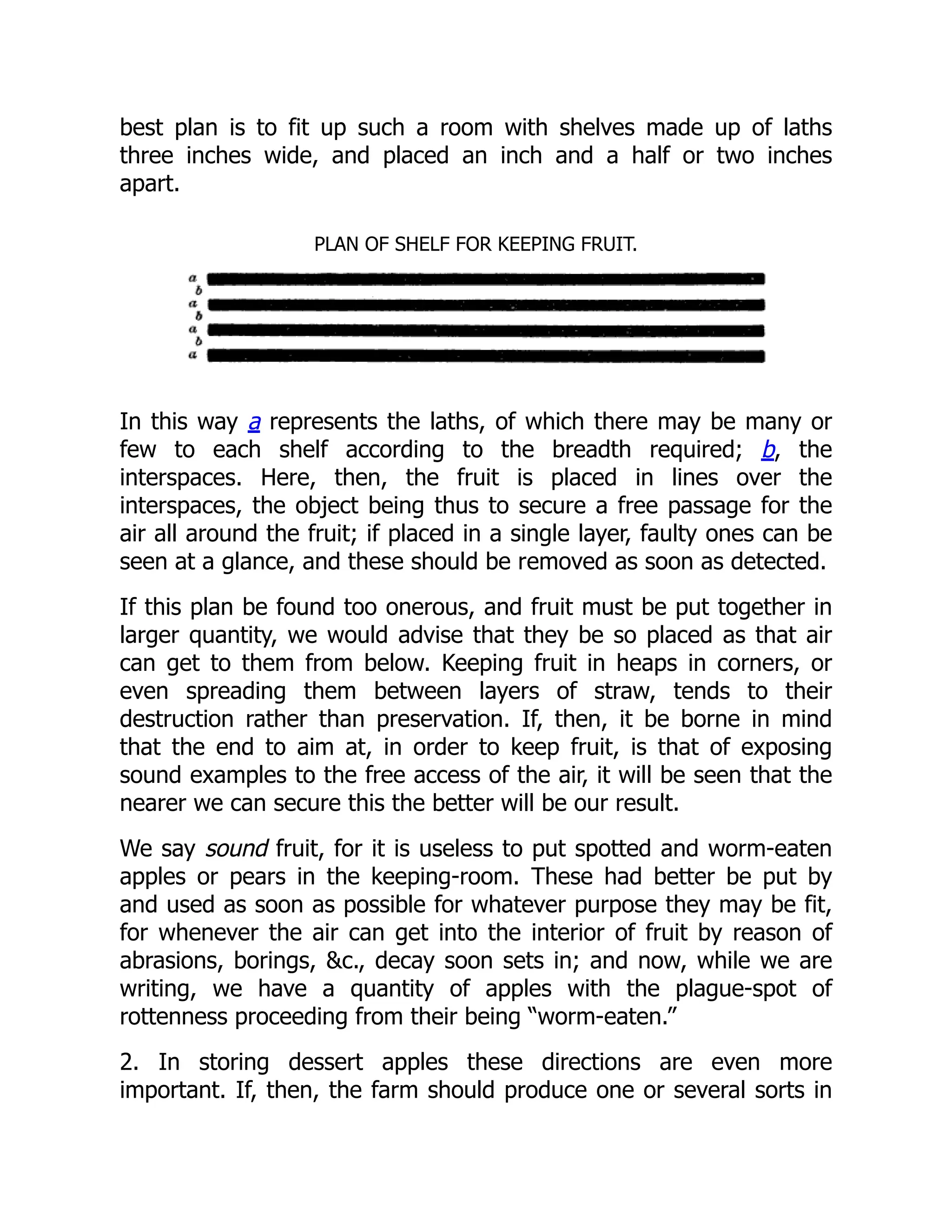 best plan is to fit up such a room with shelves made up of laths
three inches wide, and placed an inch and a half or two inches
apart.
PLAN OF SHELF FOR KEEPING FRUIT.
In this way a represents the laths, of which there may be many or
few to each shelf according to the breadth required; b, the
interspaces. Here, then, the fruit is placed in lines over the
interspaces, the object being thus to secure a free passage for the
air all around the fruit; if placed in a single layer, faulty ones can be
seen at a glance, and these should be removed as soon as detected.
If this plan be found too onerous, and fruit must be put together in
larger quantity, we would advise that they be so placed as that air
can get to them from below. Keeping fruit in heaps in corners, or
even spreading them between layers of straw, tends to their
destruction rather than preservation. If, then, it be borne in mind
that the end to aim at, in order to keep fruit, is that of exposing
sound examples to the free access of the air, it will be seen that the
nearer we can secure this the better will be our result.
We say sound fruit, for it is useless to put spotted and worm-eaten
apples or pears in the keeping-room. These had better be put by
and used as soon as possible for whatever purpose they may be fit,
for whenever the air can get into the interior of fruit by reason of
abrasions, borings, c., decay soon sets in; and now, while we are
writing, we have a quantity of apples with the plague-spot of
rottenness proceeding from their being “worm-eaten.”
2. In storing dessert apples these directions are even more
important. If, then, the farm should produce one or several sorts in
 