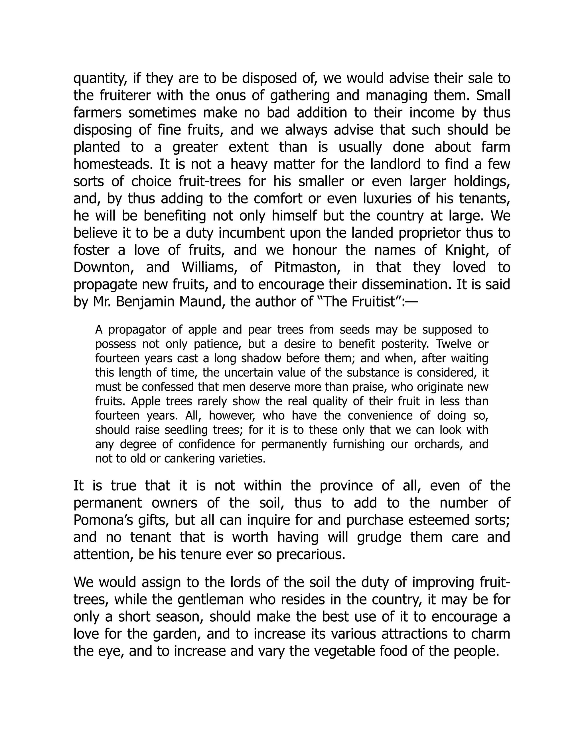 quantity, if they are to be disposed of, we would advise their sale to
the fruiterer with the onus of gathering and managing them. Small
farmers sometimes make no bad addition to their income by thus
disposing of fine fruits, and we always advise that such should be
planted to a greater extent than is usually done about farm
homesteads. It is not a heavy matter for the landlord to find a few
sorts of choice fruit-trees for his smaller or even larger holdings,
and, by thus adding to the comfort or even luxuries of his tenants,
he will be benefiting not only himself but the country at large. We
believe it to be a duty incumbent upon the landed proprietor thus to
foster a love of fruits, and we honour the names of Knight, of
Downton, and Williams, of Pitmaston, in that they loved to
propagate new fruits, and to encourage their dissemination. It is said
by Mr. Benjamin Maund, the author of “The Fruitist”:—
A propagator of apple and pear trees from seeds may be supposed to
possess not only patience, but a desire to benefit posterity. Twelve or
fourteen years cast a long shadow before them; and when, after waiting
this length of time, the uncertain value of the substance is considered, it
must be confessed that men deserve more than praise, who originate new
fruits. Apple trees rarely show the real quality of their fruit in less than
fourteen years. All, however, who have the convenience of doing so,
should raise seedling trees; for it is to these only that we can look with
any degree of confidence for permanently furnishing our orchards, and
not to old or cankering varieties.
It is true that it is not within the province of all, even of the
permanent owners of the soil, thus to add to the number of
Pomona’s gifts, but all can inquire for and purchase esteemed sorts;
and no tenant that is worth having will grudge them care and
attention, be his tenure ever so precarious.
We would assign to the lords of the soil the duty of improving fruit-
trees, while the gentleman who resides in the country, it may be for
only a short season, should make the best use of it to encourage a
love for the garden, and to increase its various attractions to charm
the eye, and to increase and vary the vegetable food of the people.
 