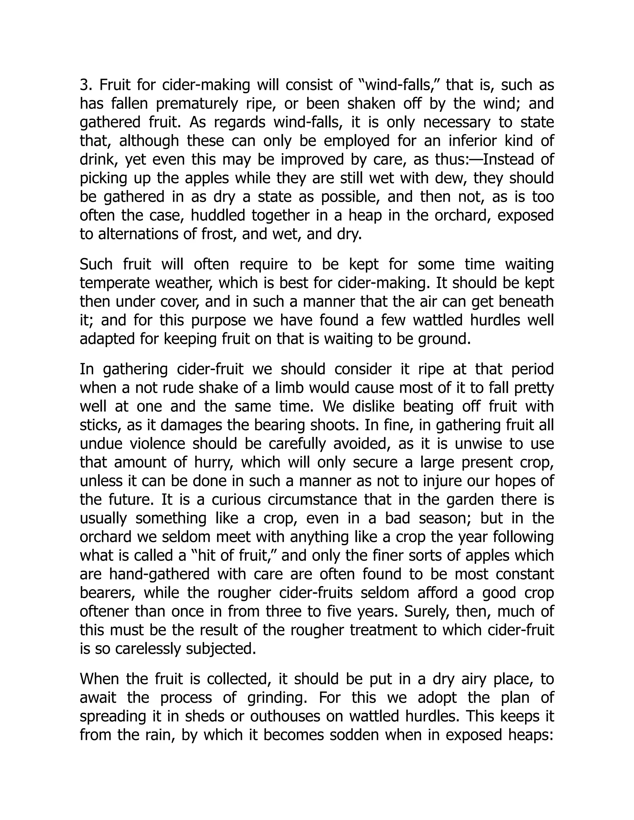 3. Fruit for cider-making will consist of “wind-falls,” that is, such as
has fallen prematurely ripe, or been shaken off by the wind; and
gathered fruit. As regards wind-falls, it is only necessary to state
that, although these can only be employed for an inferior kind of
drink, yet even this may be improved by care, as thus:—Instead of
picking up the apples while they are still wet with dew, they should
be gathered in as dry a state as possible, and then not, as is too
often the case, huddled together in a heap in the orchard, exposed
to alternations of frost, and wet, and dry.
Such fruit will often require to be kept for some time waiting
temperate weather, which is best for cider-making. It should be kept
then under cover, and in such a manner that the air can get beneath
it; and for this purpose we have found a few wattled hurdles well
adapted for keeping fruit on that is waiting to be ground.
In gathering cider-fruit we should consider it ripe at that period
when a not rude shake of a limb would cause most of it to fall pretty
well at one and the same time. We dislike beating off fruit with
sticks, as it damages the bearing shoots. In fine, in gathering fruit all
undue violence should be carefully avoided, as it is unwise to use
that amount of hurry, which will only secure a large present crop,
unless it can be done in such a manner as not to injure our hopes of
the future. It is a curious circumstance that in the garden there is
usually something like a crop, even in a bad season; but in the
orchard we seldom meet with anything like a crop the year following
what is called a “hit of fruit,” and only the finer sorts of apples which
are hand-gathered with care are often found to be most constant
bearers, while the rougher cider-fruits seldom afford a good crop
oftener than once in from three to five years. Surely, then, much of
this must be the result of the rougher treatment to which cider-fruit
is so carelessly subjected.
When the fruit is collected, it should be put in a dry airy place, to
await the process of grinding. For this we adopt the plan of
spreading it in sheds or outhouses on wattled hurdles. This keeps it
from the rain, by which it becomes sodden when in exposed heaps:
 
