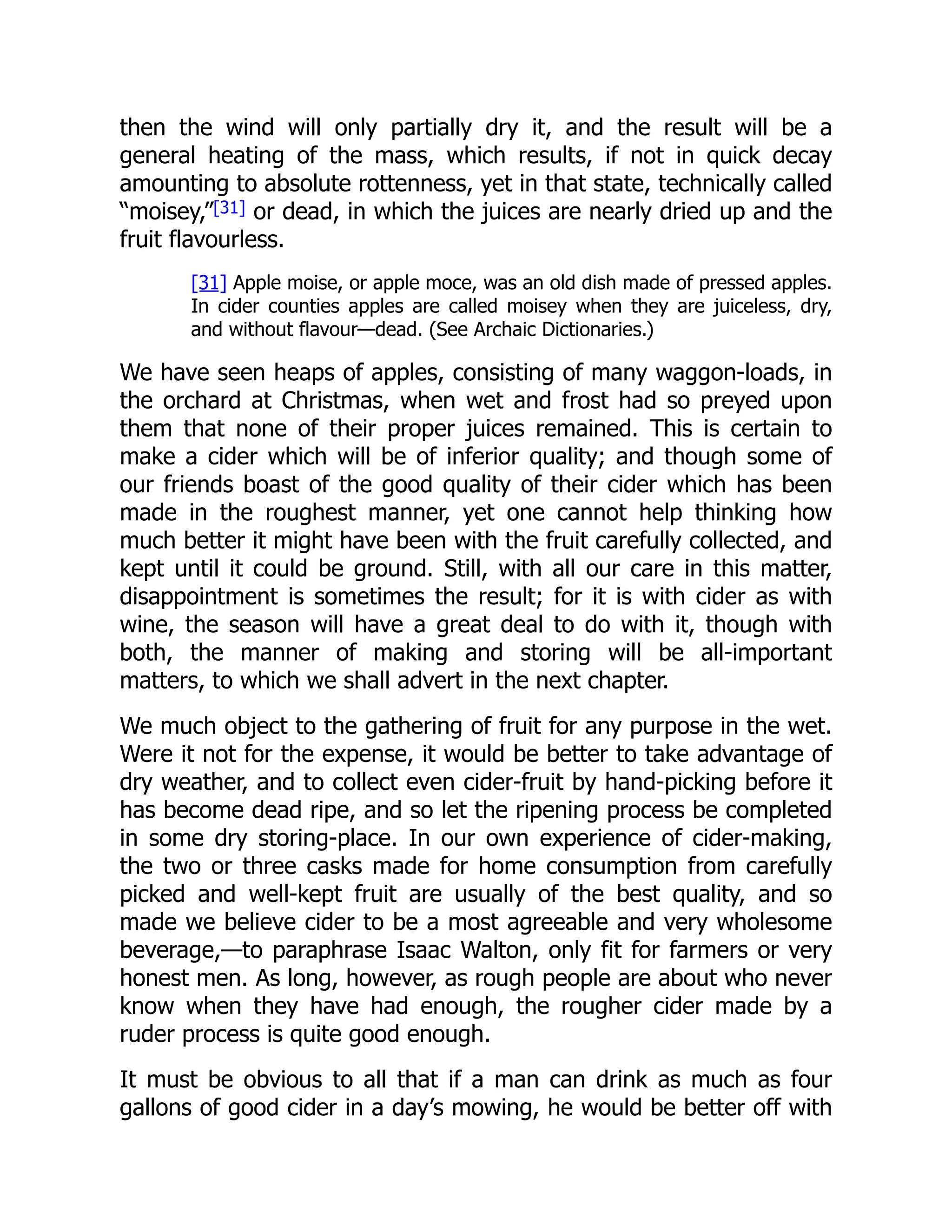 then the wind will only partially dry it, and the result will be a
general heating of the mass, which results, if not in quick decay
amounting to absolute rottenness, yet in that state, technically called
“moisey,”[31] or dead, in which the juices are nearly dried up and the
fruit flavourless.
[31] Apple moise, or apple moce, was an old dish made of pressed apples.
In cider counties apples are called moisey when they are juiceless, dry,
and without flavour—dead. (See Archaic Dictionaries.)
We have seen heaps of apples, consisting of many waggon-loads, in
the orchard at Christmas, when wet and frost had so preyed upon
them that none of their proper juices remained. This is certain to
make a cider which will be of inferior quality; and though some of
our friends boast of the good quality of their cider which has been
made in the roughest manner, yet one cannot help thinking how
much better it might have been with the fruit carefully collected, and
kept until it could be ground. Still, with all our care in this matter,
disappointment is sometimes the result; for it is with cider as with
wine, the season will have a great deal to do with it, though with
both, the manner of making and storing will be all-important
matters, to which we shall advert in the next chapter.
We much object to the gathering of fruit for any purpose in the wet.
Were it not for the expense, it would be better to take advantage of
dry weather, and to collect even cider-fruit by hand-picking before it
has become dead ripe, and so let the ripening process be completed
in some dry storing-place. In our own experience of cider-making,
the two or three casks made for home consumption from carefully
picked and well-kept fruit are usually of the best quality, and so
made we believe cider to be a most agreeable and very wholesome
beverage,—to paraphrase Isaac Walton, only fit for farmers or very
honest men. As long, however, as rough people are about who never
know when they have had enough, the rougher cider made by a
ruder process is quite good enough.
It must be obvious to all that if a man can drink as much as four
gallons of good cider in a day’s mowing, he would be better off with
 