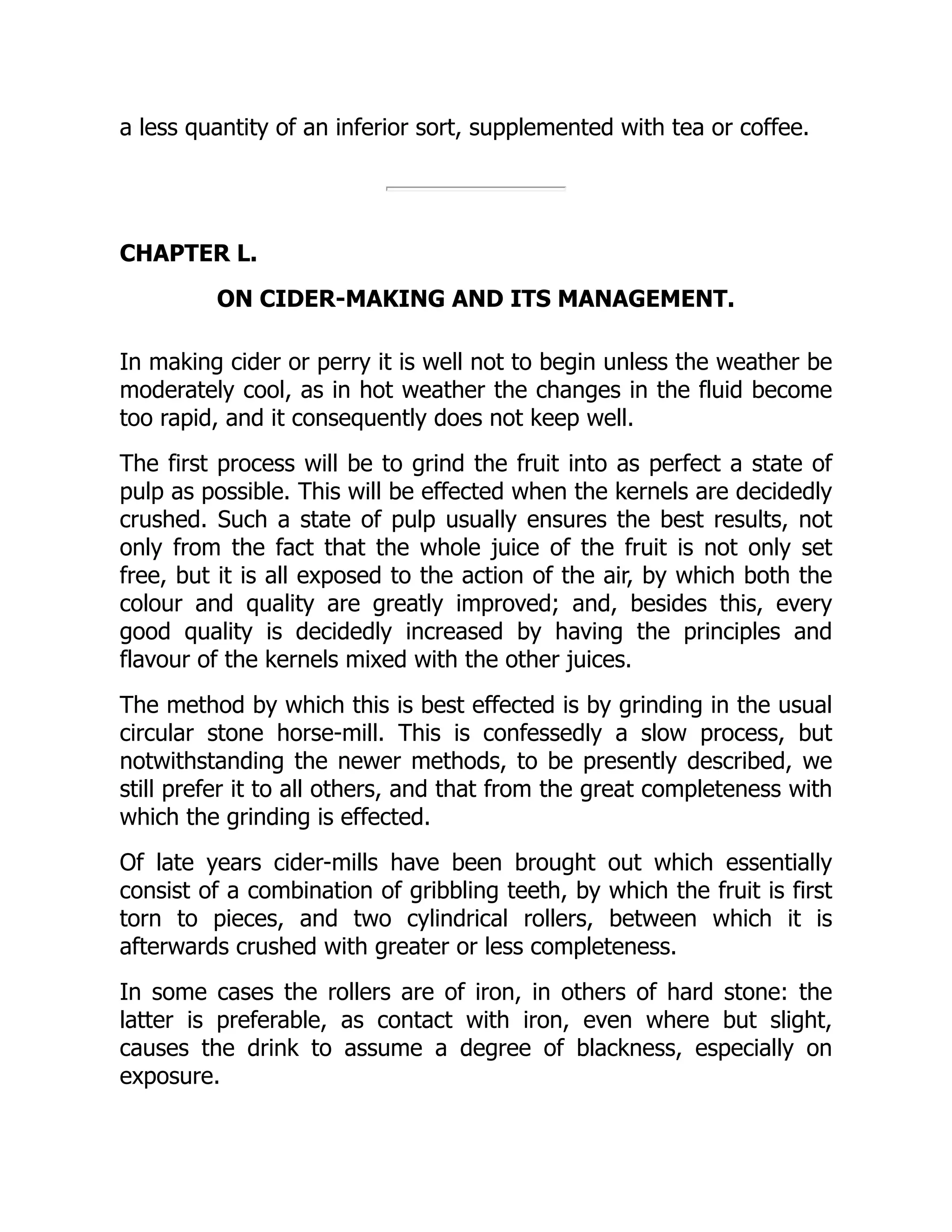 a less quantity of an inferior sort, supplemented with tea or coffee.
CHAPTER L.
ON CIDER-MAKING AND ITS MANAGEMENT.
In making cider or perry it is well not to begin unless the weather be
moderately cool, as in hot weather the changes in the fluid become
too rapid, and it consequently does not keep well.
The first process will be to grind the fruit into as perfect a state of
pulp as possible. This will be effected when the kernels are decidedly
crushed. Such a state of pulp usually ensures the best results, not
only from the fact that the whole juice of the fruit is not only set
free, but it is all exposed to the action of the air, by which both the
colour and quality are greatly improved; and, besides this, every
good quality is decidedly increased by having the principles and
flavour of the kernels mixed with the other juices.
The method by which this is best effected is by grinding in the usual
circular stone horse-mill. This is confessedly a slow process, but
notwithstanding the newer methods, to be presently described, we
still prefer it to all others, and that from the great completeness with
which the grinding is effected.
Of late years cider-mills have been brought out which essentially
consist of a combination of gribbling teeth, by which the fruit is first
torn to pieces, and two cylindrical rollers, between which it is
afterwards crushed with greater or less completeness.
In some cases the rollers are of iron, in others of hard stone: the
latter is preferable, as contact with iron, even where but slight,
causes the drink to assume a degree of blackness, especially on
exposure.
 