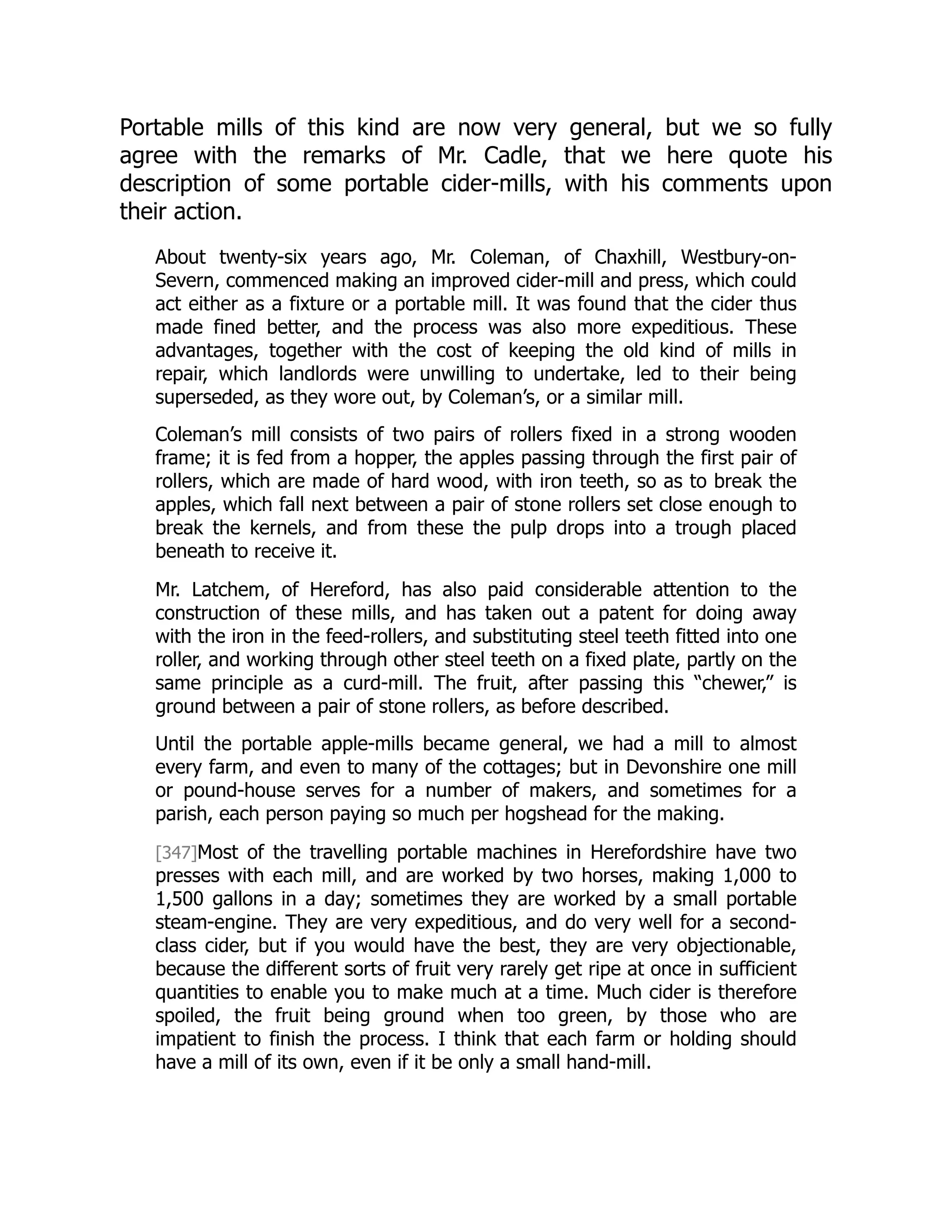 Portable mills of this kind are now very general, but we so fully
agree with the remarks of Mr. Cadle, that we here quote his
description of some portable cider-mills, with his comments upon
their action.
About twenty-six years ago, Mr. Coleman, of Chaxhill, Westbury-on-
Severn, commenced making an improved cider-mill and press, which could
act either as a fixture or a portable mill. It was found that the cider thus
made fined better, and the process was also more expeditious. These
advantages, together with the cost of keeping the old kind of mills in
repair, which landlords were unwilling to undertake, led to their being
superseded, as they wore out, by Coleman’s, or a similar mill.
Coleman’s mill consists of two pairs of rollers fixed in a strong wooden
frame; it is fed from a hopper, the apples passing through the first pair of
rollers, which are made of hard wood, with iron teeth, so as to break the
apples, which fall next between a pair of stone rollers set close enough to
break the kernels, and from these the pulp drops into a trough placed
beneath to receive it.
Mr. Latchem, of Hereford, has also paid considerable attention to the
construction of these mills, and has taken out a patent for doing away
with the iron in the feed-rollers, and substituting steel teeth fitted into one
roller, and working through other steel teeth on a fixed plate, partly on the
same principle as a curd-mill. The fruit, after passing this “chewer,” is
ground between a pair of stone rollers, as before described.
Until the portable apple-mills became general, we had a mill to almost
every farm, and even to many of the cottages; but in Devonshire one mill
or pound-house serves for a number of makers, and sometimes for a
parish, each person paying so much per hogshead for the making.
[347]Most of the travelling portable machines in Herefordshire have two
presses with each mill, and are worked by two horses, making 1,000 to
1,500 gallons in a day; sometimes they are worked by a small portable
steam-engine. They are very expeditious, and do very well for a second-
class cider, but if you would have the best, they are very objectionable,
because the different sorts of fruit very rarely get ripe at once in sufficient
quantities to enable you to make much at a time. Much cider is therefore
spoiled, the fruit being ground when too green, by those who are
impatient to finish the process. I think that each farm or holding should
have a mill of its own, even if it be only a small hand-mill.
 