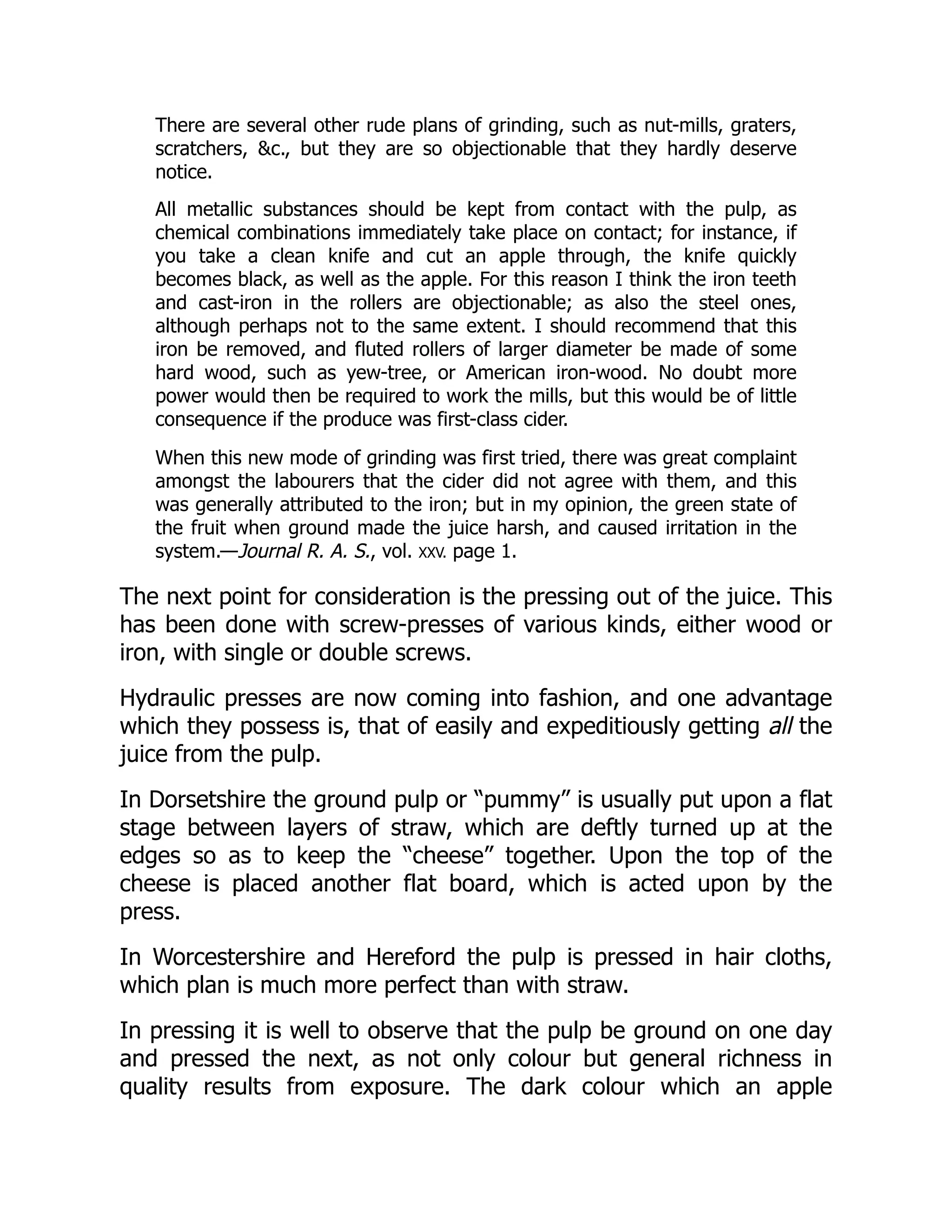 There are several other rude plans of grinding, such as nut-mills, graters,
scratchers, c., but they are so objectionable that they hardly deserve
notice.
All metallic substances should be kept from contact with the pulp, as
chemical combinations immediately take place on contact; for instance, if
you take a clean knife and cut an apple through, the knife quickly
becomes black, as well as the apple. For this reason I think the iron teeth
and cast-iron in the rollers are objectionable; as also the steel ones,
although perhaps not to the same extent. I should recommend that this
iron be removed, and fluted rollers of larger diameter be made of some
hard wood, such as yew-tree, or American iron-wood. No doubt more
power would then be required to work the mills, but this would be of little
consequence if the produce was first-class cider.
When this new mode of grinding was first tried, there was great complaint
amongst the labourers that the cider did not agree with them, and this
was generally attributed to the iron; but in my opinion, the green state of
the fruit when ground made the juice harsh, and caused irritation in the
system.—Journal R. A. S., vol. XXV. page 1.
The next point for consideration is the pressing out of the juice. This
has been done with screw-presses of various kinds, either wood or
iron, with single or double screws.
Hydraulic presses are now coming into fashion, and one advantage
which they possess is, that of easily and expeditiously getting all the
juice from the pulp.
In Dorsetshire the ground pulp or “pummy” is usually put upon a flat
stage between layers of straw, which are deftly turned up at the
edges so as to keep the “cheese” together. Upon the top of the
cheese is placed another flat board, which is acted upon by the
press.
In Worcestershire and Hereford the pulp is pressed in hair cloths,
which plan is much more perfect than with straw.
In pressing it is well to observe that the pulp be ground on one day
and pressed the next, as not only colour but general richness in
quality results from exposure. The dark colour which an apple
 