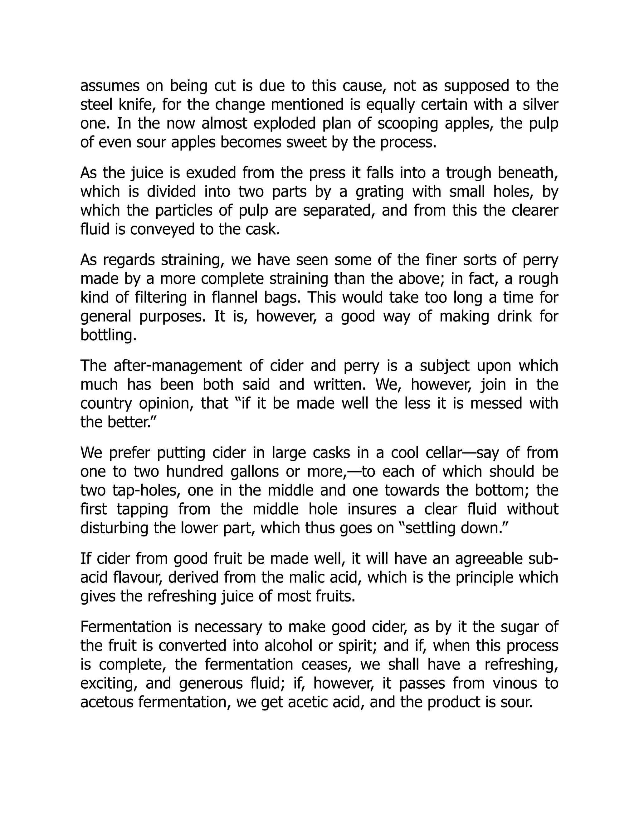 assumes on being cut is due to this cause, not as supposed to the
steel knife, for the change mentioned is equally certain with a silver
one. In the now almost exploded plan of scooping apples, the pulp
of even sour apples becomes sweet by the process.
As the juice is exuded from the press it falls into a trough beneath,
which is divided into two parts by a grating with small holes, by
which the particles of pulp are separated, and from this the clearer
fluid is conveyed to the cask.
As regards straining, we have seen some of the finer sorts of perry
made by a more complete straining than the above; in fact, a rough
kind of filtering in flannel bags. This would take too long a time for
general purposes. It is, however, a good way of making drink for
bottling.
The after-management of cider and perry is a subject upon which
much has been both said and written. We, however, join in the
country opinion, that “if it be made well the less it is messed with
the better.”
We prefer putting cider in large casks in a cool cellar—say of from
one to two hundred gallons or more,—to each of which should be
two tap-holes, one in the middle and one towards the bottom; the
first tapping from the middle hole insures a clear fluid without
disturbing the lower part, which thus goes on “settling down.”
If cider from good fruit be made well, it will have an agreeable sub-
acid flavour, derived from the malic acid, which is the principle which
gives the refreshing juice of most fruits.
Fermentation is necessary to make good cider, as by it the sugar of
the fruit is converted into alcohol or spirit; and if, when this process
is complete, the fermentation ceases, we shall have a refreshing,
exciting, and generous fluid; if, however, it passes from vinous to
acetous fermentation, we get acetic acid, and the product is sour.
 