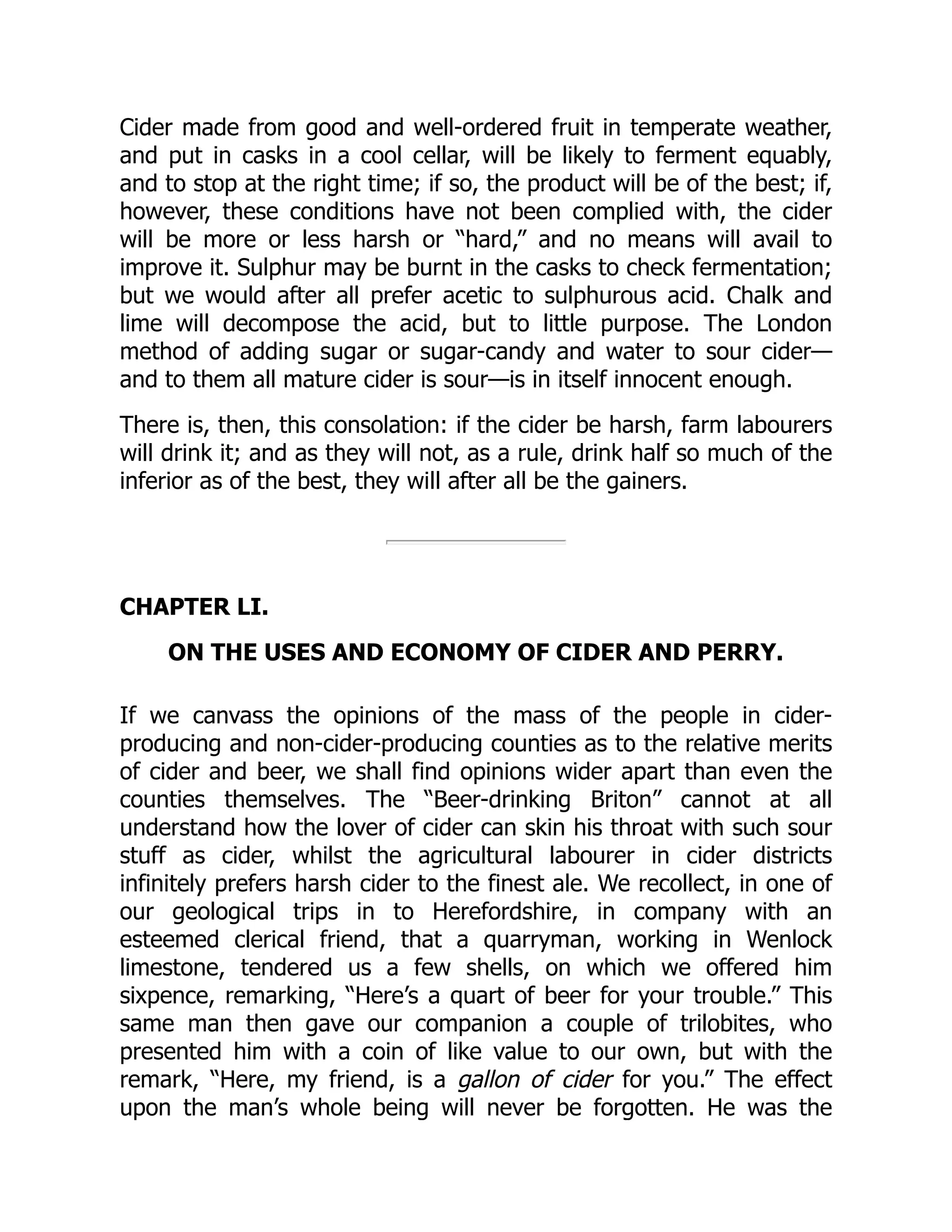 Cider made from good and well-ordered fruit in temperate weather,
and put in casks in a cool cellar, will be likely to ferment equably,
and to stop at the right time; if so, the product will be of the best; if,
however, these conditions have not been complied with, the cider
will be more or less harsh or “hard,” and no means will avail to
improve it. Sulphur may be burnt in the casks to check fermentation;
but we would after all prefer acetic to sulphurous acid. Chalk and
lime will decompose the acid, but to little purpose. The London
method of adding sugar or sugar-candy and water to sour cider—
and to them all mature cider is sour—is in itself innocent enough.
There is, then, this consolation: if the cider be harsh, farm labourers
will drink it; and as they will not, as a rule, drink half so much of the
inferior as of the best, they will after all be the gainers.
CHAPTER LI.
ON THE USES AND ECONOMY OF CIDER AND PERRY.
If we canvass the opinions of the mass of the people in cider-
producing and non-cider-producing counties as to the relative merits
of cider and beer, we shall find opinions wider apart than even the
counties themselves. The “Beer-drinking Briton” cannot at all
understand how the lover of cider can skin his throat with such sour
stuff as cider, whilst the agricultural labourer in cider districts
infinitely prefers harsh cider to the finest ale. We recollect, in one of
our geological trips in to Herefordshire, in company with an
esteemed clerical friend, that a quarryman, working in Wenlock
limestone, tendered us a few shells, on which we offered him
sixpence, remarking, “Here’s a quart of beer for your trouble.” This
same man then gave our companion a couple of trilobites, who
presented him with a coin of like value to our own, but with the
remark, “Here, my friend, is a gallon of cider for you.” The effect
upon the man’s whole being will never be forgotten. He was the
 