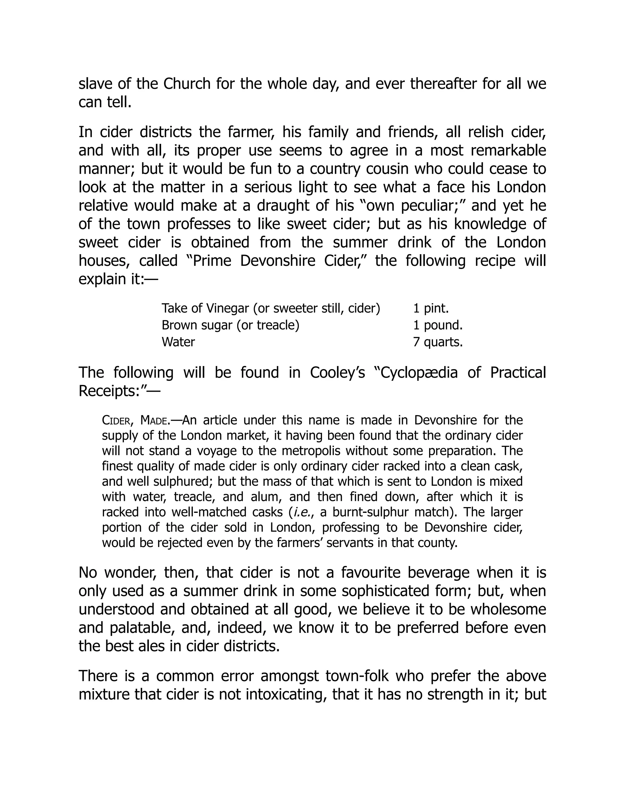 slave of the Church for the whole day, and ever thereafter for all we
can tell.
In cider districts the farmer, his family and friends, all relish cider,
and with all, its proper use seems to agree in a most remarkable
manner; but it would be fun to a country cousin who could cease to
look at the matter in a serious light to see what a face his London
relative would make at a draught of his “own peculiar;” and yet he
of the town professes to like sweet cider; but as his knowledge of
sweet cider is obtained from the summer drink of the London
houses, called “Prime Devonshire Cider,” the following recipe will
explain it:—
Take of Vinegar (or sweeter still, cider) 1 pint.
Brown sugar (or treacle) 1 pound.
Water 7 quarts.
The following will be found in Cooley’s “Cyclopædia of Practical
Receipts:”—
Cider, Made.—An article under this name is made in Devonshire for the
supply of the London market, it having been found that the ordinary cider
will not stand a voyage to the metropolis without some preparation. The
finest quality of made cider is only ordinary cider racked into a clean cask,
and well sulphured; but the mass of that which is sent to London is mixed
with water, treacle, and alum, and then fined down, after which it is
racked into well-matched casks (i.e., a burnt-sulphur match). The larger
portion of the cider sold in London, professing to be Devonshire cider,
would be rejected even by the farmers’ servants in that county.
No wonder, then, that cider is not a favourite beverage when it is
only used as a summer drink in some sophisticated form; but, when
understood and obtained at all good, we believe it to be wholesome
and palatable, and, indeed, we know it to be preferred before even
the best ales in cider districts.
There is a common error amongst town-folk who prefer the above
mixture that cider is not intoxicating, that it has no strength in it; but
 