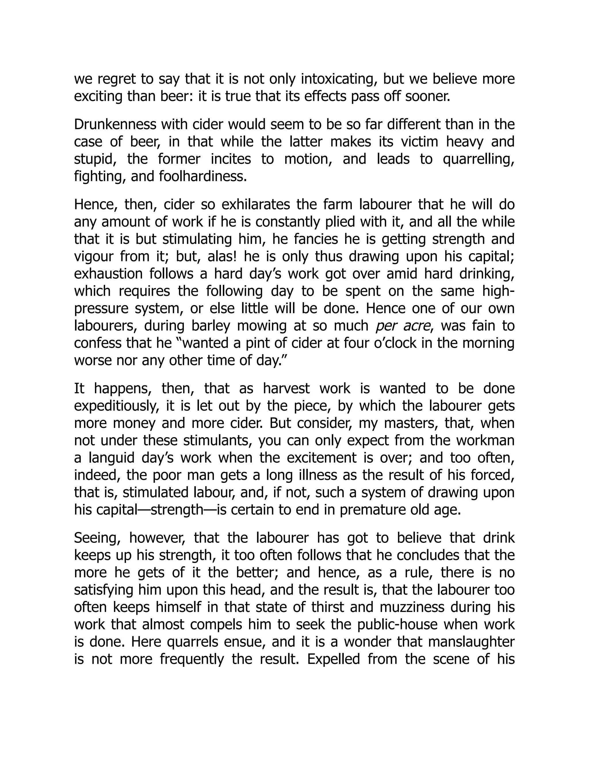 we regret to say that it is not only intoxicating, but we believe more
exciting than beer: it is true that its effects pass off sooner.
Drunkenness with cider would seem to be so far different than in the
case of beer, in that while the latter makes its victim heavy and
stupid, the former incites to motion, and leads to quarrelling,
fighting, and foolhardiness.
Hence, then, cider so exhilarates the farm labourer that he will do
any amount of work if he is constantly plied with it, and all the while
that it is but stimulating him, he fancies he is getting strength and
vigour from it; but, alas! he is only thus drawing upon his capital;
exhaustion follows a hard day’s work got over amid hard drinking,
which requires the following day to be spent on the same high-
pressure system, or else little will be done. Hence one of our own
labourers, during barley mowing at so much per acre, was fain to
confess that he “wanted a pint of cider at four o’clock in the morning
worse nor any other time of day.”
It happens, then, that as harvest work is wanted to be done
expeditiously, it is let out by the piece, by which the labourer gets
more money and more cider. But consider, my masters, that, when
not under these stimulants, you can only expect from the workman
a languid day’s work when the excitement is over; and too often,
indeed, the poor man gets a long illness as the result of his forced,
that is, stimulated labour, and, if not, such a system of drawing upon
his capital—strength—is certain to end in premature old age.
Seeing, however, that the labourer has got to believe that drink
keeps up his strength, it too often follows that he concludes that the
more he gets of it the better; and hence, as a rule, there is no
satisfying him upon this head, and the result is, that the labourer too
often keeps himself in that state of thirst and muzziness during his
work that almost compels him to seek the public-house when work
is done. Here quarrels ensue, and it is a wonder that manslaughter
is not more frequently the result. Expelled from the scene of his
 