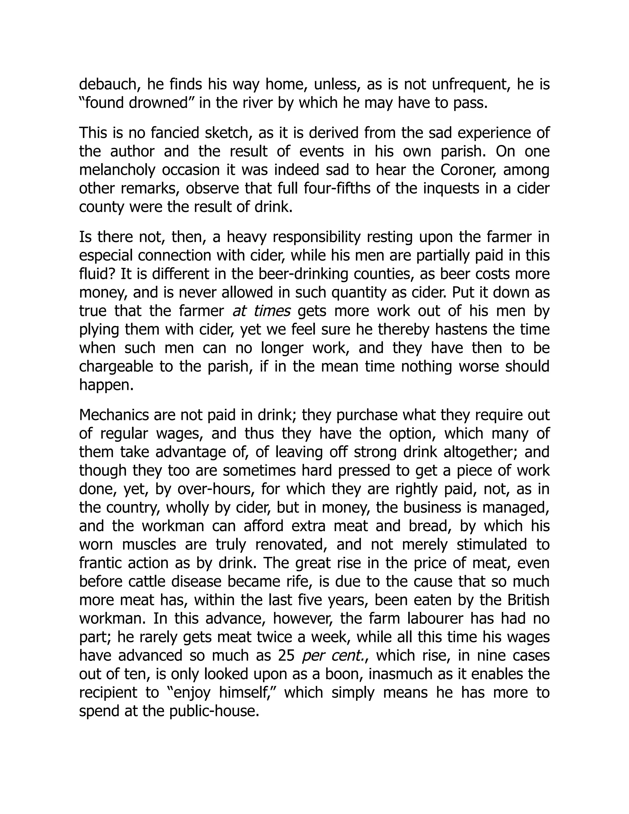 debauch, he finds his way home, unless, as is not unfrequent, he is
“found drowned” in the river by which he may have to pass.
This is no fancied sketch, as it is derived from the sad experience of
the author and the result of events in his own parish. On one
melancholy occasion it was indeed sad to hear the Coroner, among
other remarks, observe that full four-fifths of the inquests in a cider
county were the result of drink.
Is there not, then, a heavy responsibility resting upon the farmer in
especial connection with cider, while his men are partially paid in this
fluid? It is different in the beer-drinking counties, as beer costs more
money, and is never allowed in such quantity as cider. Put it down as
true that the farmer at times gets more work out of his men by
plying them with cider, yet we feel sure he thereby hastens the time
when such men can no longer work, and they have then to be
chargeable to the parish, if in the mean time nothing worse should
happen.
Mechanics are not paid in drink; they purchase what they require out
of regular wages, and thus they have the option, which many of
them take advantage of, of leaving off strong drink altogether; and
though they too are sometimes hard pressed to get a piece of work
done, yet, by over-hours, for which they are rightly paid, not, as in
the country, wholly by cider, but in money, the business is managed,
and the workman can afford extra meat and bread, by which his
worn muscles are truly renovated, and not merely stimulated to
frantic action as by drink. The great rise in the price of meat, even
before cattle disease became rife, is due to the cause that so much
more meat has, within the last five years, been eaten by the British
workman. In this advance, however, the farm labourer has had no
part; he rarely gets meat twice a week, while all this time his wages
have advanced so much as 25 per cent., which rise, in nine cases
out of ten, is only looked upon as a boon, inasmuch as it enables the
recipient to “enjoy himself,” which simply means he has more to
spend at the public-house.
 