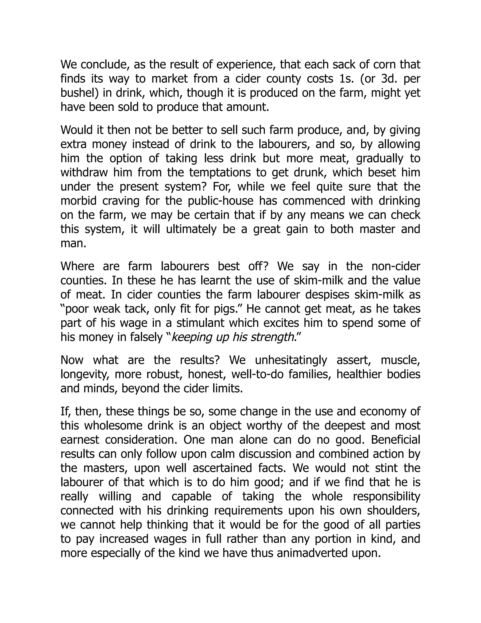 We conclude, as the result of experience, that each sack of corn that
finds its way to market from a cider county costs 1s. (or 3d. per
bushel) in drink, which, though it is produced on the farm, might yet
have been sold to produce that amount.
Would it then not be better to sell such farm produce, and, by giving
extra money instead of drink to the labourers, and so, by allowing
him the option of taking less drink but more meat, gradually to
withdraw him from the temptations to get drunk, which beset him
under the present system? For, while we feel quite sure that the
morbid craving for the public-house has commenced with drinking
on the farm, we may be certain that if by any means we can check
this system, it will ultimately be a great gain to both master and
man.
Where are farm labourers best off? We say in the non-cider
counties. In these he has learnt the use of skim-milk and the value
of meat. In cider counties the farm labourer despises skim-milk as
“poor weak tack, only fit for pigs.” He cannot get meat, as he takes
part of his wage in a stimulant which excites him to spend some of
his money in falsely “keeping up his strength.”
Now what are the results? We unhesitatingly assert, muscle,
longevity, more robust, honest, well-to-do families, healthier bodies
and minds, beyond the cider limits.
If, then, these things be so, some change in the use and economy of
this wholesome drink is an object worthy of the deepest and most
earnest consideration. One man alone can do no good. Beneficial
results can only follow upon calm discussion and combined action by
the masters, upon well ascertained facts. We would not stint the
labourer of that which is to do him good; and if we find that he is
really willing and capable of taking the whole responsibility
connected with his drinking requirements upon his own shoulders,
we cannot help thinking that it would be for the good of all parties
to pay increased wages in full rather than any portion in kind, and
more especially of the kind we have thus animadverted upon.
 