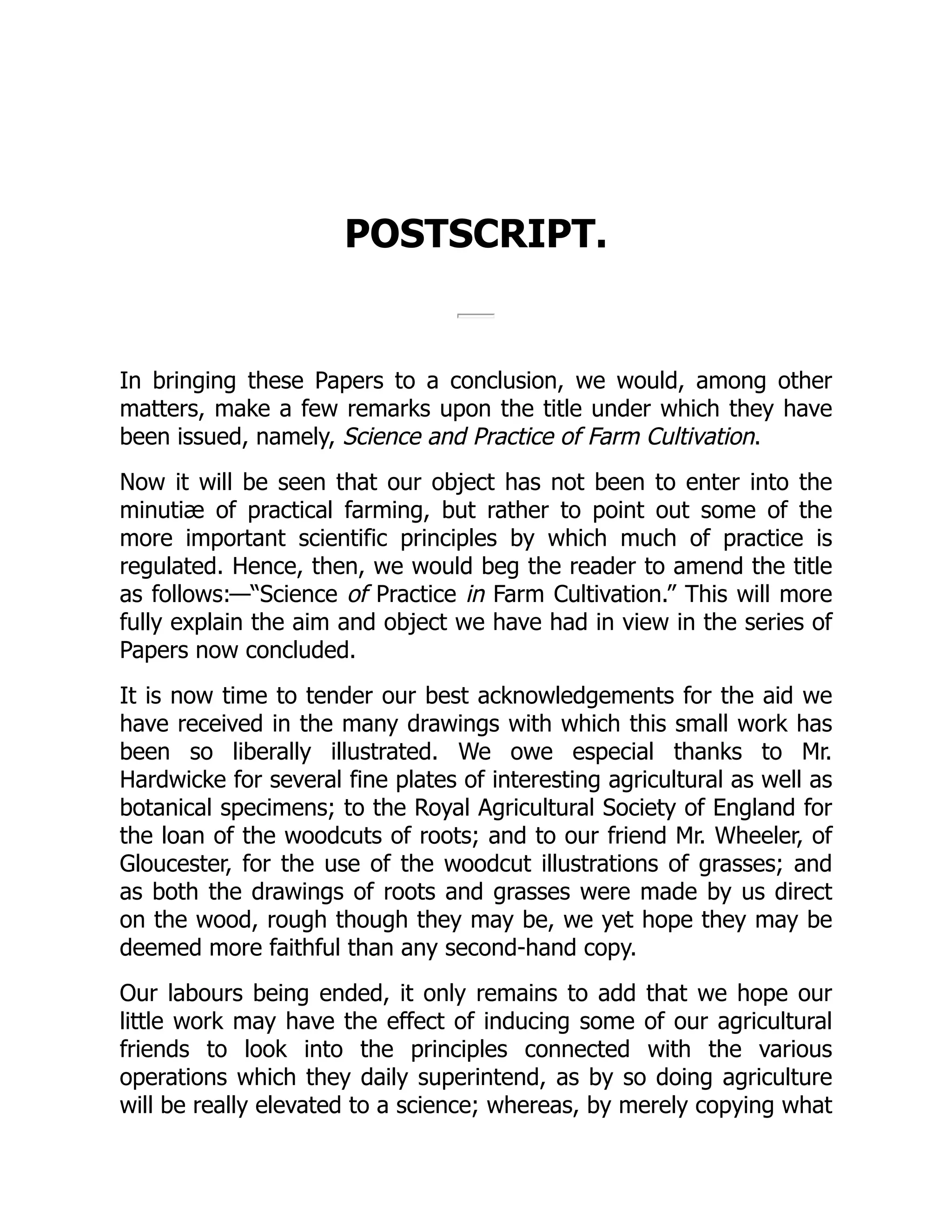 POSTSCRIPT.
In bringing these Papers to a conclusion, we would, among other
matters, make a few remarks upon the title under which they have
been issued, namely, Science and Practice of Farm Cultivation.
Now it will be seen that our object has not been to enter into the
minutiæ of practical farming, but rather to point out some of the
more important scientific principles by which much of practice is
regulated. Hence, then, we would beg the reader to amend the title
as follows:—“Science of Practice in Farm Cultivation.” This will more
fully explain the aim and object we have had in view in the series of
Papers now concluded.
It is now time to tender our best acknowledgements for the aid we
have received in the many drawings with which this small work has
been so liberally illustrated. We owe especial thanks to Mr.
Hardwicke for several fine plates of interesting agricultural as well as
botanical specimens; to the Royal Agricultural Society of England for
the loan of the woodcuts of roots; and to our friend Mr. Wheeler, of
Gloucester, for the use of the woodcut illustrations of grasses; and
as both the drawings of roots and grasses were made by us direct
on the wood, rough though they may be, we yet hope they may be
deemed more faithful than any second-hand copy.
Our labours being ended, it only remains to add that we hope our
little work may have the effect of inducing some of our agricultural
friends to look into the principles connected with the various
operations which they daily superintend, as by so doing agriculture
will be really elevated to a science; whereas, by merely copying what
 
