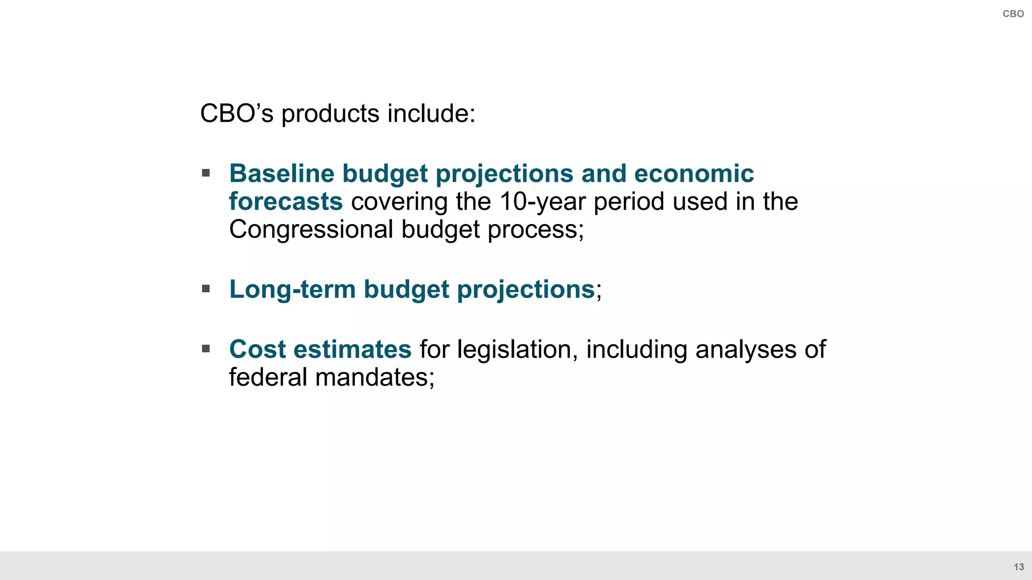 13
CBO
CBO’s products include:
 Baseline budget projections and economic
forecasts covering the 10-year period used in the
Congressional budget process​;
 Long-term budget projections;
 Cost estimates for legislation, including analyses of
federal mandates​;
 