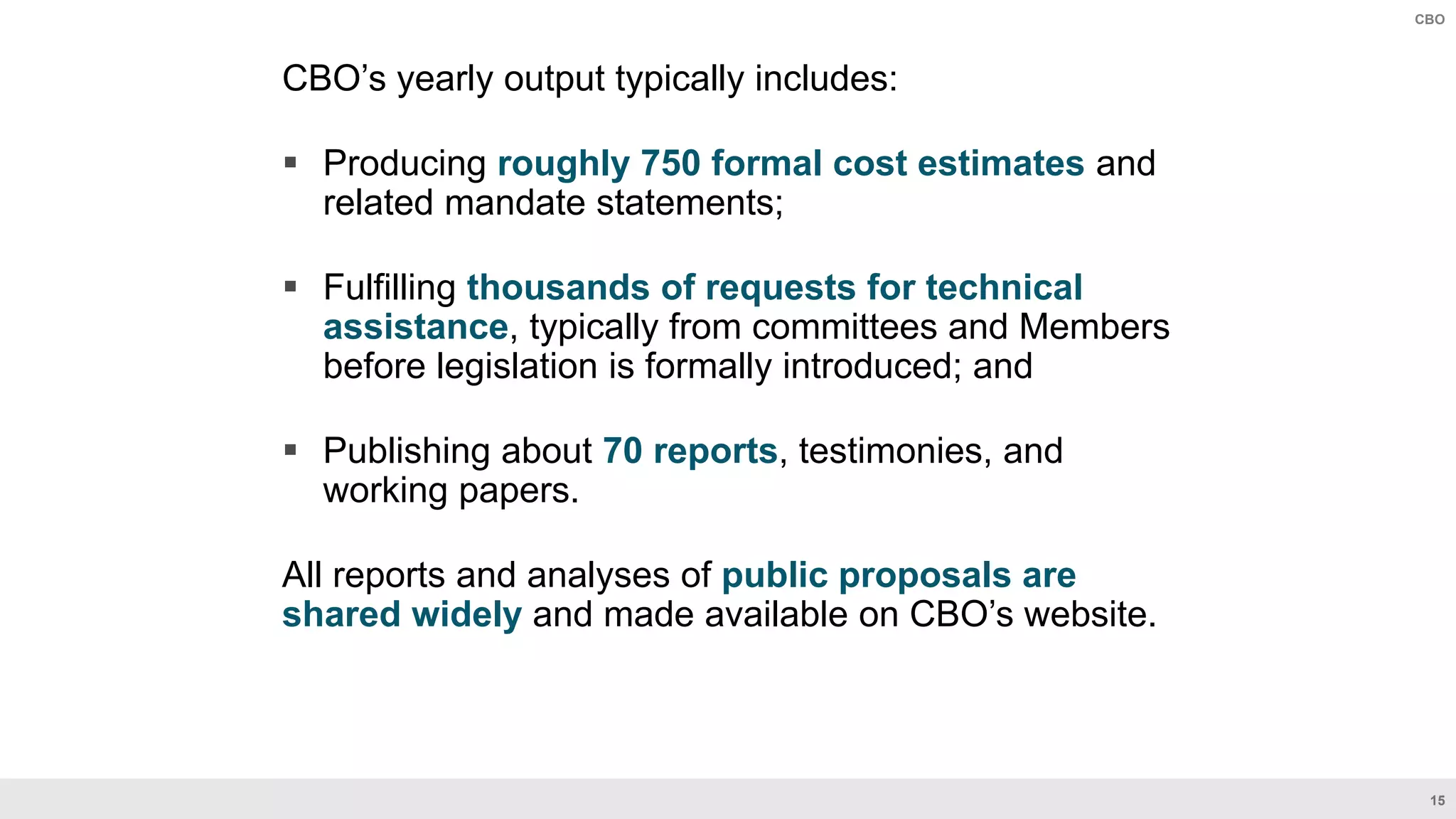 15
CBO
CBO’s yearly output typically includes:​
 Producing roughly 750 formal cost estimates and
related mandate statements​;
 Fulfilling thousands of requests for technical
assistance, typically from committees and Members
before legislation is formally introduced; and
 Publishing about 70 reports, testimonies, and
working papers​.
All reports and analyses of public proposals are
shared widely and made available on CBO’s website​.
 