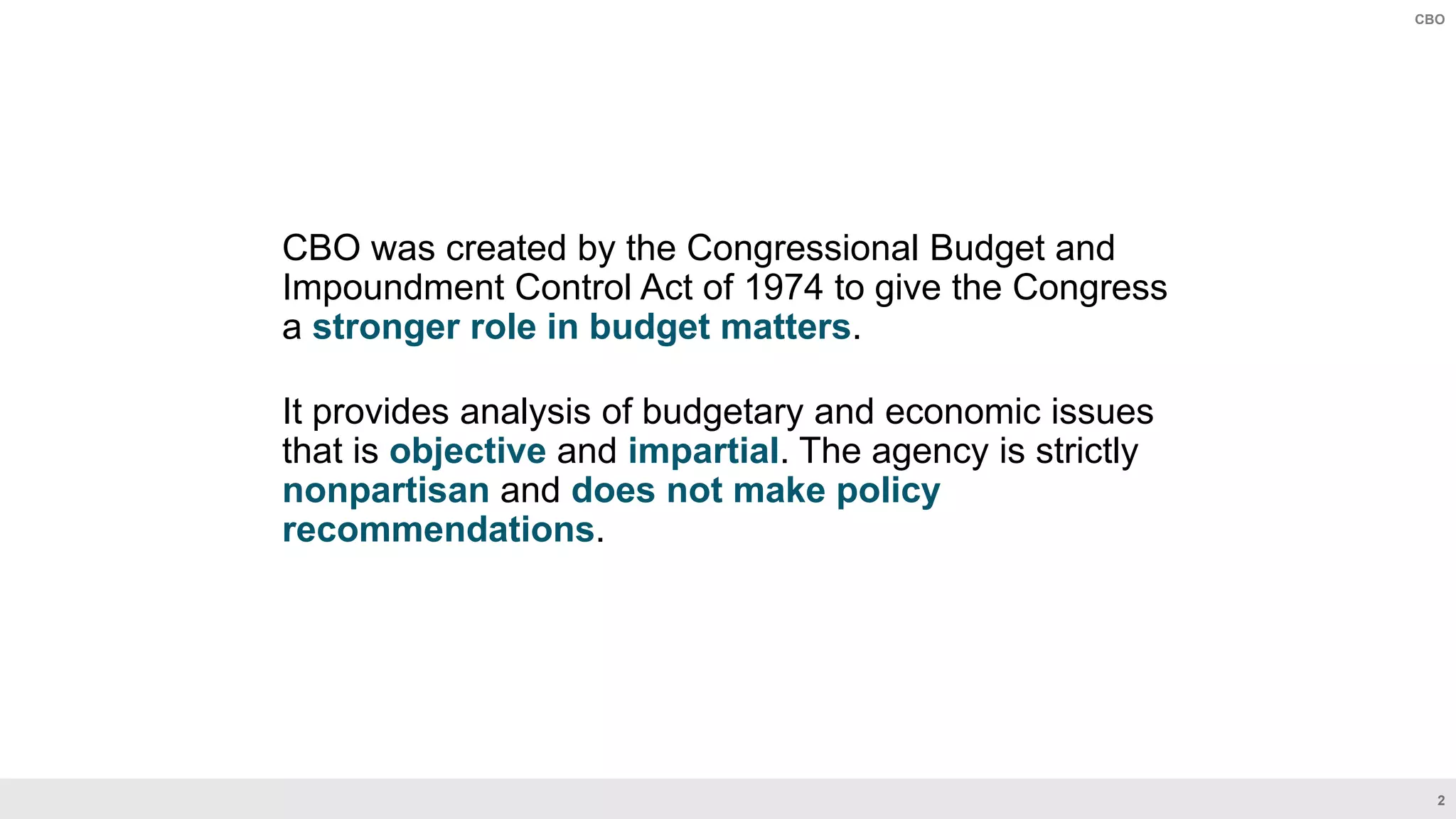 2
CBO
CBO was created by the Congressional Budget and
Impoundment Control Act of 1974 to give the Congress
a stronger role in budget matters.
It provides analysis of budgetary and economic issues
that is objective and impartial. The agency is strictly
nonpartisan and does not make policy
recommendations.
 