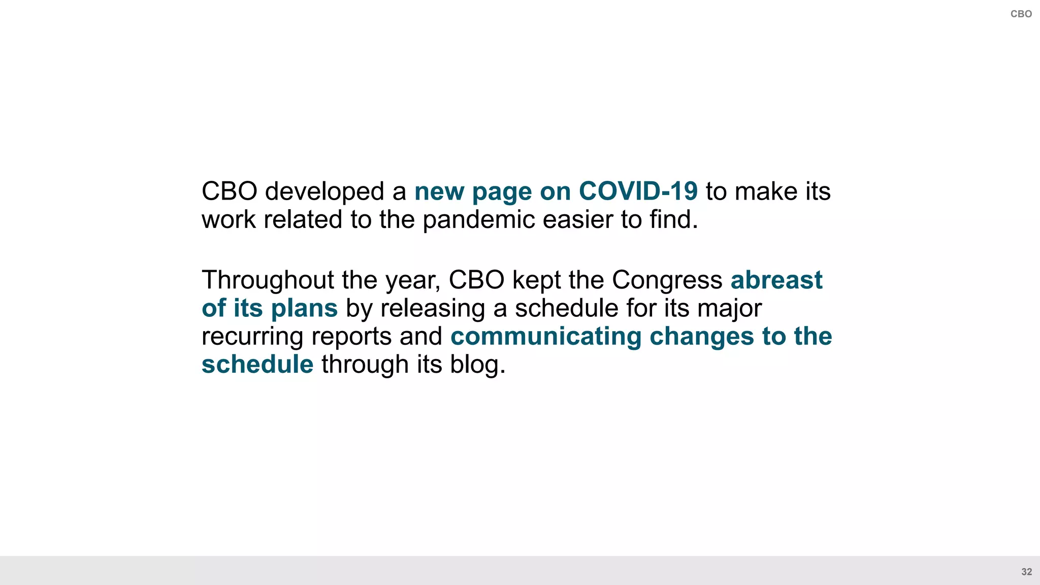 32
CBO
CBO developed a new page on COVID-19 to make its
work related to the pandemic easier to find.
Throughout the year, CBO kept the Congress abreast
of its plans by releasing a schedule for its major
recurring reports and communicating changes to the
schedule through its blog.
 