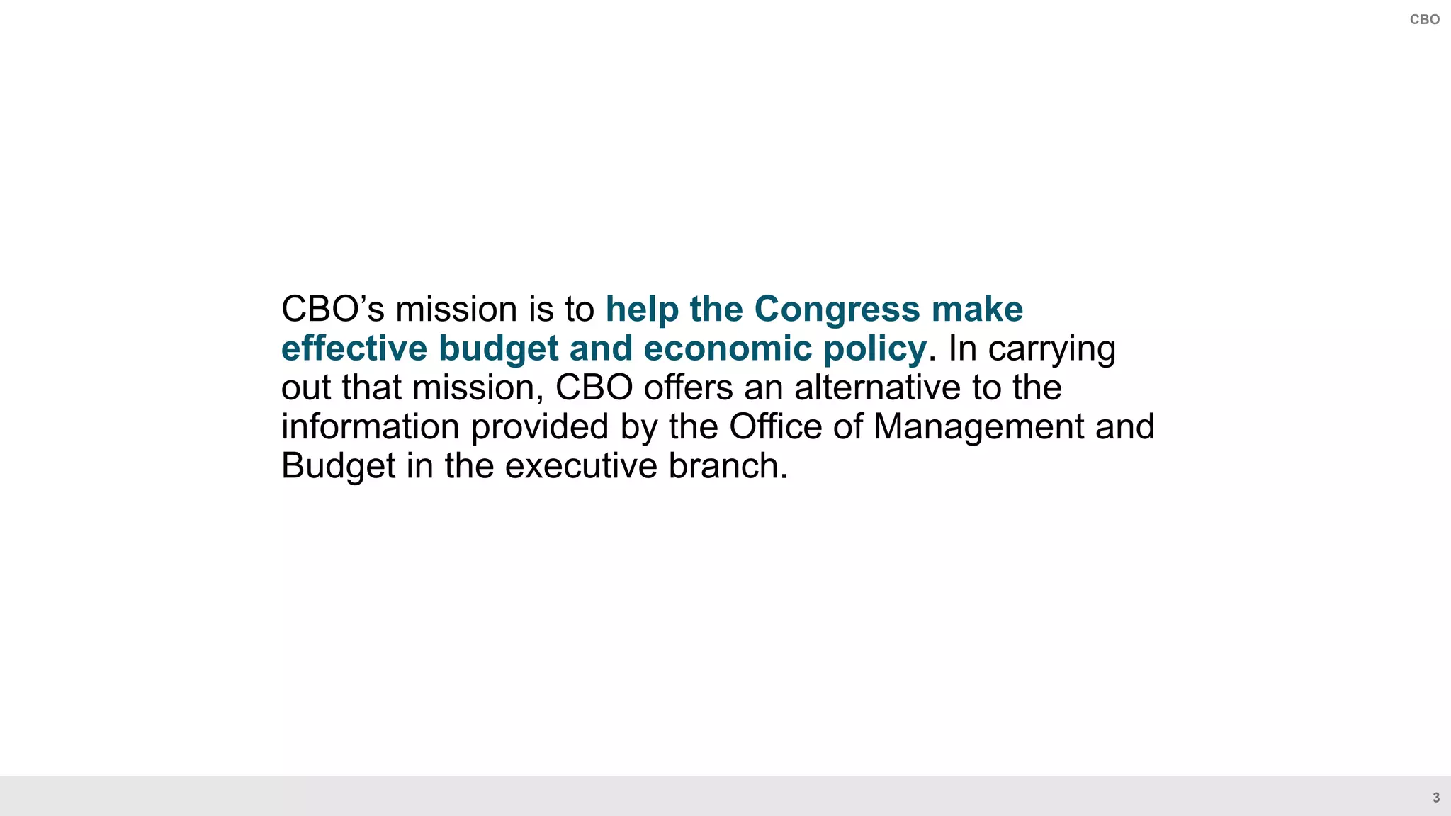 3
CBO
CBO’s mission is to help the Congress make
effective budget and economic policy. In carrying
out that mission, CBO offers an alternative to the
information provided by the Office of Management and
Budget in the executive branch.
 