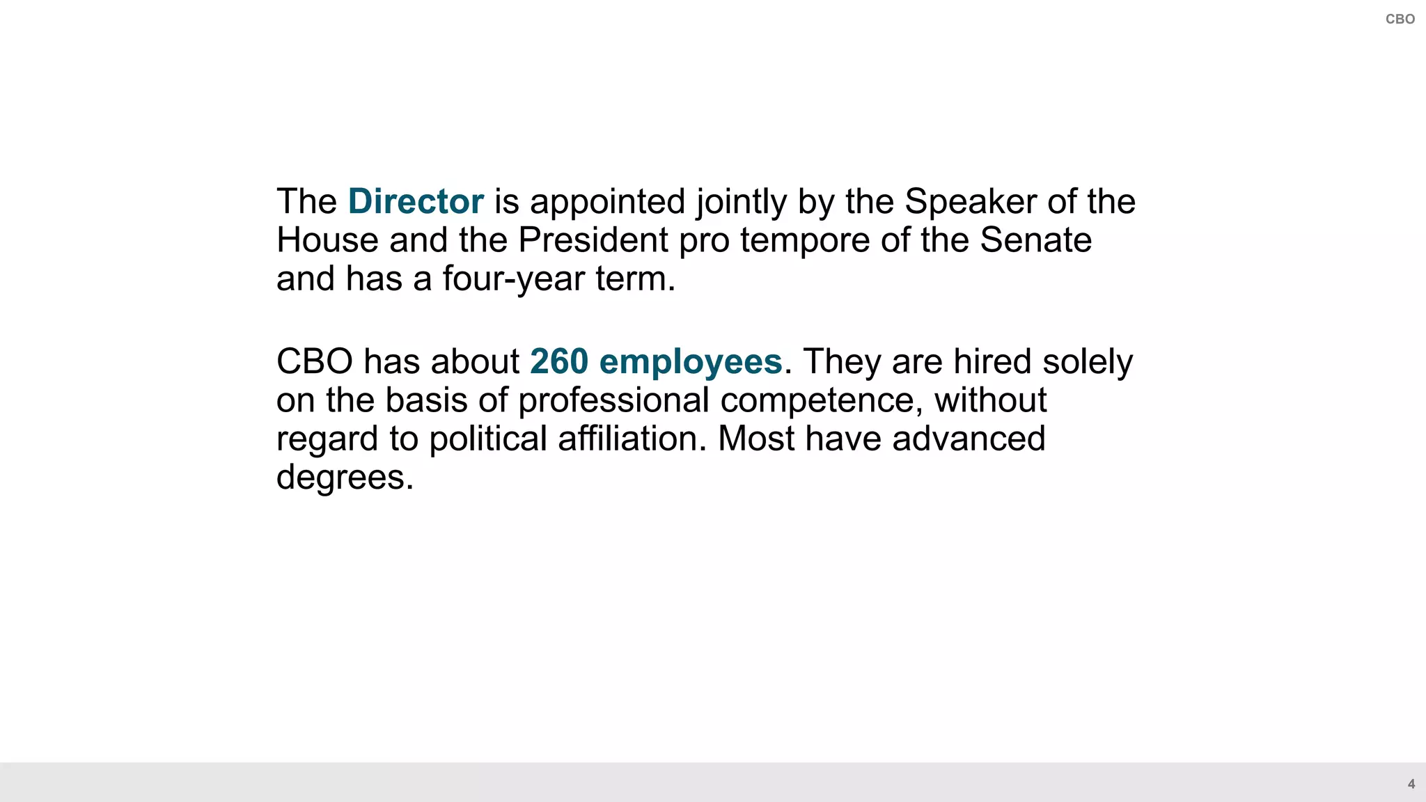 4
CBO
The Director is appointed jointly by the Speaker of the
House and the President pro tempore of the Senate
and has a four-year term.
CBO has about 260 employees. They are hired solely
on the basis of professional competence, without
regard to political affiliation. Most have advanced
degrees.
 