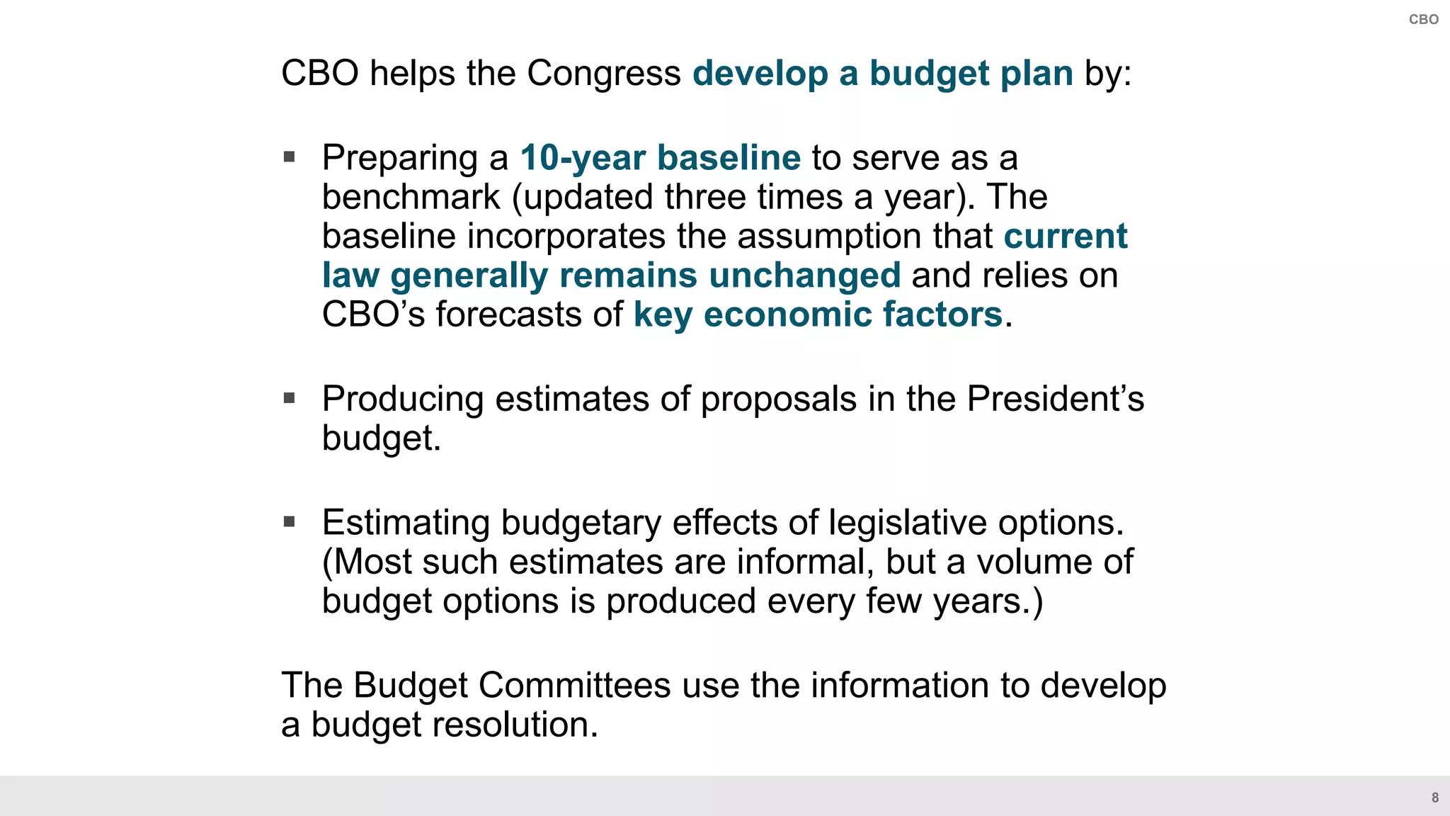 8
CBO
CBO helps the Congress develop a budget plan by:​
 Preparing a 10-year baseline to serve as a
benchmark (updated three times a year). The
baseline incorporates the assumption that current
law generally remains unchanged and relies on
CBO’s forecasts of key economic factors.​
 Producing estimates of proposals in the President’s
budget. ​
 Estimating budgetary effects of legislative options.
(Most such estimates are informal, but a volume of
budget options is produced every few years.) ​
The Budget Committees use the information to develop
a budget resolution.​
 