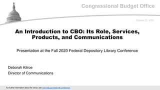 Congressional Budget Office
Presentation at the Fall 2020 Federal Depository Library Conference
October 22, 2020
Deborah Kilroe
Director of Communications
An Introduction to CBO: Its Role, Services,
Products, and Communications
For further information about the venue, see www.fdlp.gov/2020-fdl-conference.
 