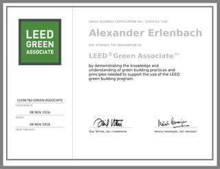 11094782-GREEN-ASSOCIATE
CREDENTIAL ID
08 NOV 2016
ISSUED
08 NOV 2018
VALID THROUGH
GREEN BUSINESS CERTIFICATION INC. CERTIFIES THAT
Alexander Erlenbach
HAS ATTAINED THE DESIGNATION OF
LEED®Green Associate™
by demonstrating the knowledge and
understanding of green building practices and
principles needed to support the use of the LEED
green building program.
GAIL VITTORI, GBCI CHAIRPERSON MAHESH RAMANUJAM, GBCI PRESIDENT