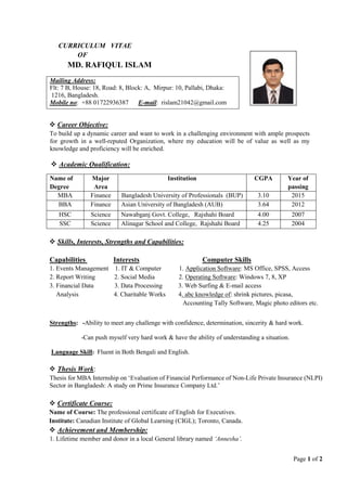 Page 1 of 2
CURRICULUM VITAE
OF
MD. RAFIQUL ISLAM
 Career Objective:
To build up a dynamic career and want to work in a challenging environment with ample prospects
for growth in a well-reputed Organization, where my education will be of value as well as my
knowledge and proficiency will be enriched.
 Academic Qualification:
Name of
Degree
Major
Area
Institution CGPA Year of
passing
MBA Finance Bangladesh University of Professionals (BUP) 3.10 2015
BBA Finance Asian University of Bangladesh (AUB) 3.64 2012
HSC Science Nawabganj Govt. College, Rajshahi Board 4.00 2007
SSC Science Alinagar School and College, Rajshahi Board 4.25 2004
 Skills, Interests, Strengths and Capabilities:
Capabilities Interests Computer Skills
1. Events Management 1. IT & Computer 1. Application Software: MS Office, SPSS, Access
2. Report Writing 2. Social Media 2. Operating Software: Windows 7, 8, XP
3. Financial Data 3. Data Processing 3. Web Surfing & E-mail access
Analysis 4. Charitable Works 4. abc knowledge of: shrink pictures, picasa,
Accounting Tally Software, Magic photo editors etc.
Strengths: -Ability to meet any challenge with confidence, determination, sincerity & hard work.
-Can push myself very hard work & have the ability of understanding a situation.
Language Skill: Fluent in Both Bengali and English.
 Thesis Work:
Thesis for MBA Internship on ‘Evaluation of Financial Performance of Non-Life Private Insurance (NLPI)
Sector in Bangladesh: A study on Prime Insurance Company Ltd.’
 Certificate Course:
Name of Course: The professional certificate of English for Executives.
Institute: Canadian Institute of Global Learning (CIGL); Toronto, Canada.
 Achievement and Membership:
1. Lifetime member and donor in a local General library named ‘Annesha’.
Mailing Address:
Flt: 7 B, House: 18, Road: 8, Block: A, Mirpur: 10, Pallabi, Dhaka:
1216, Bangladesh.
Mobile no: +88 01722936387 E-mail: rislam21042@gmail.com
 