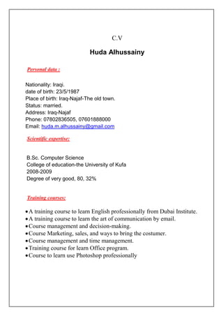 C.V
Huda Alhussainy
Scientific expertise:
Training courses:
A training course to learn English professionally from Dubai Institute.
A training course to learn the art of communication by email.
Course management and decision-making.
Course Marketing, sales, and ways to bring the costumer.
Course management and time management.
Training course for learn Office program.
Course to learn use Photoshop professionally
Personal data :
Nationality: Iraqi.
date of birth: 23/5/1987
Place of birth: Iraq-Najaf-The old town.
Status: married.
Address: Iraq-Najaf
Phone: 07802836505, 07601888000
Email: huda.m.alhussainy@gmail.com
B.Sc. Computer Science
College of education-the University of Kufa
2008-2009
Degree of very good, 80, 32%
 