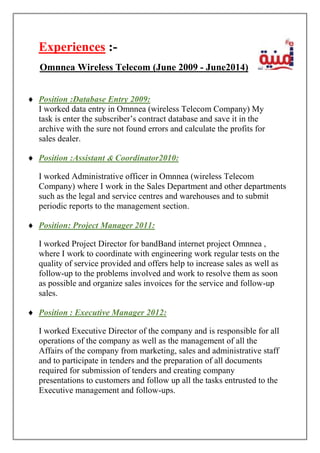Experiences :-
 Position :Database Entry 2009:
I worked data entry in Omnnea (wireless Telecom Company) My
task is enter the subscriber’s contract database and save it in the
archive with the sure not found errors and calculate the profits for
sales dealer.
 Position :Assistant & Coordinator2010:
I worked Administrative officer in Omnnea (wireless Telecom
Company) where I work in the Sales Department and other departments
such as the legal and service centres and warehouses and to submit
periodic reports to the management section.
 Position: Project Manager 2011:
I worked Project Director for bandBand internet project Omnnea ,
where I work to coordinate with engineering work regular tests on the
quality of service provided and offers help to increase sales as well as
follow-up to the problems involved and work to resolve them as soon
as possible and organize sales invoices for the service and follow-up
sales.
 Position : Executive Manager 2012:
I worked Executive Director of the company and is responsible for all
operations of the company as well as the management of all the
Affairs of the company from marketing, sales and administrative staff
and to participate in tenders and the preparation of all documents
required for submission of tenders and creating company
presentations to customers and follow up all the tasks entrusted to the
Executive management and follow-ups.
Omnnea Wireless Telecom (June 2009 - June2014)
 