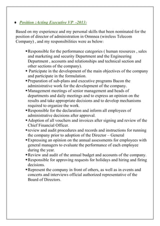  Position :Acting Executive VP -2013:
Based on my experience and my personal skills that been nominated for the
position of director of administration in Omnnea (wireless Telecom
Company) , and my responsibilities were as below:
Responsible for the performance categories ( human resources , sales
and marketing and security Department and the Engineering
Department , accounts and relationships and technical section and
other sections of the company).
 Participate in the development of the main objectives of the company
and participate in the formulation.
Preparation of sub-plans and executive programs Bacon the
administrative work for the development of the company.
Management meetings of senior management and heads of
departments and daily meetings and to express an opinion on the
results and take appropriate decisions and to develop mechanisms
required to organize the work.
Responsible for the declaration and inform all employees of
administrative decisions after approval.
Adoption of all vouchers and invoices after signing and review of the
Chief Financial Officer.
review and audit procedures and records and instructions for running
the company prior to adoption of the Director – General
Expressing an opinion on the annual assessments for employees with
general managers to evaluate the performance of each employee
during the year.
Review and audit of the annual budget and accounts of the company.
Responsible for approving requests for holidays and hiring and firing
decisions.
Represent the company in front of others, as well as in events and
concerts and interviews official authorized representative of the
Board of Directors.
 