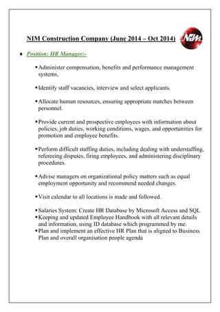NIM Construction Company (June 2014 – Oct 2014)
 Position: HR Manager:-
Administer compensation, benefits and performance management
systems,
Identify staff vacancies, interview and select applicants.
Allocate human resources, ensuring appropriate matches between
personnel.
Provide current and prospective employees with information about
policies, job duties, working conditions, wages, and opportunities for
promotion and employee benefits.
Perform difficult staffing duties, including dealing with understaffing,
refereeing disputes, firing employees, and administering disciplinary
procedures.
Advise managers on organizational policy matters such as equal
employment opportunity and recommend needed changes.
Visit calendar to all locations is made and followed.
Salaries System: Create HR Database by Microsoft Access and SQL
Keeping and updated Employee Handbook with all relevant details
and information, using ID database which programmed by me.
Plan and implement an effective HR Plan that is aligned to Business
Plan and overall organisation people agenda
 