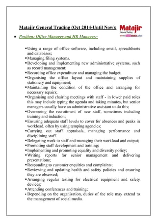 Matajir General Trading (Oct 2014-Until Now):
 Position: Office Manager and HR Manager:-
Using a range of office software, including email, spreadsheets
and databases;
Managing filing systems.
Developing and implementing new administrative systems, such
as record management;
Recording office expenditure and managing the budget;
Organising the office layout and maintaining supplies of
stationery and equipment;
Maintaining the condition of the office and arranging for
necessary repairs;
Organising and chairing meetings with staff - in lower paid roles
this may include typing the agenda and taking minutes, but senior
managers usually have an administrative assistant to do this;
Overseeing the recruitment of new staff, sometimes including
training and induction;
Ensuring adequate staff levels to cover for absences and peaks in
workload, often by using temping agencies;
Carrying out staff appraisals, managing performance and
disciplining staff.
Delegating work to staff and managing their workload and output;
Promoting staff development and training;
Implementing and promoting equality and diversity policy;
Writing reports for senior management and delivering
presentations;
Responding to customer enquiries and complaints;
Reviewing and updating health and safety policies and ensuring
they are observed;
Arranging regular testing for electrical equipment and safety
devices;
Attending conferences and training;
 Depending on the organisation, duties of the role may extend to
the management of social media.
 