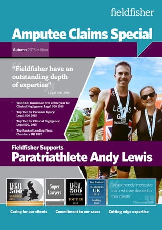 AmputeeClaimsSpecial
Autumn 2015 edition
Caring for our clients	 Commitment to our cases	 Cutting edge expertise
FieldfisherSupports
ParatriathleteAndyLewis
““Anextremelyimpressive
teamwhoaredevotedto
theirclients.”“ “
“Fieldfisher have an
outstanding depth
of expertise”
““
Legal 500, 2015
Chambers, 2015
•	 WINNER! Insurance firm of the year for
Clinical Negligence: Legal 500 2015
•	 Top Tier for Personal Injury:
Legal, 500 2015
•	 Top Tier for Clinical Negligence:
Legal 500, 2015
•	 Top Ranked Leading Firm:
Chambers UK 2015
 