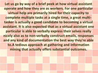 Let us go by way of a brief peek at how virtual assistant
 operate and how they are as workers. For one particular
    virtual help are primarily hired for their capacity to
  complete multiple tasks at a single time, a great multi-
 tasker is actually a good candidate to becoming a virtual
assistant. It is also expected that as a virtual assistant one
   particular is able to verbally express their selves really
nicely also as to non-verbally construct emails, responses
and any kind of documentation the best way they're able
    to.A tedious approach at gathering and information
     mining that actually offers substantial outcomes.
 