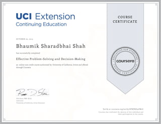EDUCA
T
ION FOR EVE
R
YONE
CO
U
R
S
E
C E R T I F
I
C
A
TE
COURSE
CERTIFICATE
OCTOBER 02, 2015
Bhaumik Sharadbhai Shah
Effective Problem-Solving and Decision-Making
an online non-credit course authorized by University of California, Irvine and offered
through Coursera
has successfully completed
Rob Stone, PMP, M.Ed.
Instructor
University of California, Irvine Extension
Verify at coursera.org/verify/SPNPNJS4FM2U
Coursera has confirmed the identity of this individual and
their participation in the course.
 