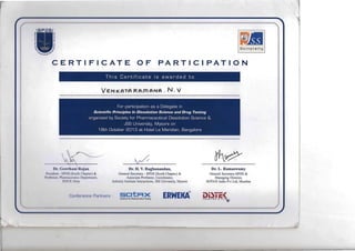 --
•jj
III
e
D
il
~
l.
">.. <>,.4)0 1..11:10"'
CERTIFICATE OF PARTICI PATION
This Certificate is awarded to
VEN KATA RAm ANA. N. "
For participation as a Delegate in
Scientific Principles In Dissolution Science and Drug Testing
organized by Society for Pharmaceutical Dissolution Science &

JSS University, Mysore on

18th October 2013 at Hotel Le Meridian, Bangalore

~~~
I)r. ( ;ow fhum' Rnjan Dr. H. V. Raghunandan, Dr. L. Ramaswamy
l'I"'~,dl'lIl SI' I )S (South Chapter) & General Secretary - SPDS (South Chapter) & General Secretary-SPDS &
I',,,k!-~i II , I'l uurunc:I ll il,:~ I )l:pilrllm:n(. Associate Professor, Coordinator, Ma naging Director,
I ~"; ~ I 'I', ( 1,,1/ lndustry Institute Interactions, ISS University, Mysore SOTAX India Pvt Ltd, Mumbai
( ;, IIII111 '11111 :" I )111 'l.lll ll"i' WEKt erac• n r A 1 I N f' A v t I r'­
 
