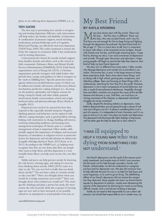 journalofchristiannursing.com JCN/April-June 2015 83journalofchristiannursing.com JCN/April-June 2015 83
M
any love stories start with the words, There was
this boy…. But this story is different. There was
this boy, who was my best friend, and I was his.
That love was not enough for him to keep living and ﬁghting
through the depression he endured. My best friend took his
life at age 17. This is a hard story to tell, but it is important
to share with others, to be screamed across bridges, shared
with friends over hot tea, and through streaming tears. I hope
that by sharing my story, I can raise awareness of depression
and suicide. Through open discussion and education, I hope
young people will begin to receive the help they deserve, that
kind of help my best friend deserved.
My story isn’t so different from many teens. I often wonder
why teenage depression and suicide are so prevalent in our
nation. The answer lies, in part, in the large amount of stress
teens experience daily. Teens stress about many things, such
as doing well in high school, gaining peer acceptance, and
attending college. Teens are focusing on these things while, si-
multaneously, searching for how they ﬁt in the world. However,
depression is not a mere consequence of social behaviors, but
also a result of neurochemical imbalances. Hopefully, through
time and effort, scientists can pinpoint the cause of this terrible
disease and discover a cure. Until then, we must focus on
raising awareness of this disease, so depressed individuals’
struggles do not go unnoticed.
Sadly, despite the shocking statistics on depression, many
believe depressed teens are just going through a phase of sad-
ness and will grow out of it. A phase is something that is not a
part of a person; it is independent of one’s character, and it is as
easy to end as it is to start. One does not simply end depression.
The depressed individual typically ﬁghts feelings of depression
until he either gets the help he deserves or dies without it.
My friend’s depression was the result of the reasons previ-
ously mentioned, and maybe more of which I was unaware.
He did reach out for help through counselors, family, and
friends. Unfortunately, we did not understand or recognize
just how bad his depression was. We also did not know how
to help alleviate the pain he was in, to help him feel hope and
some happiness, or to want to go on living. The debilitating
effects of my friend’s depression did not receive the recogni-
tion they deserved. Many people who knew my friend tried to
equate his depression to sadness, maybe even demeaning the
severity of the depression by dismissing his mood as just being
difﬁcult, moody, and a normal part of being a teenager.
Adults do not need to feel responsible to cure a teen’s de-
pression, but should feel responsible to act in simple ways, by
phase or are suffering from depression (NIMH, n.d., a).
TEEN SUICIDE
The ﬁrst step to preventing teen suicide is recogniz-
ing and treating depression. Effective, early intervention
will help reduce the burden and disability of depression.
A combination of proactive support, mood elevating
medications, and psychotherapy such as Cognitive
Behavioral Therapy, can effectively treat teen depression
(TADS Team, 2009).The earlier treatment is started, the
better the response to treatment.Table 4 lists medications
used in treating depression.
Critical protective factors for suicide include support
from families, friends, and others, such as the school or
faith community (Substance Abuse and Mental Health
Services Administration [SAMHSA], 2012). Faith-based
organizations, such asYoung Life (2015), a Christian
organization, provide teenagers with adult leaders who
provide time, energy, and guidance to direct teenagers on
the “path to fulﬁlling lives.” Speciﬁc protective factors
against adolescent suicidal behavior, many of which can
be inﬂuenced, include self-esteem, self-discovery, defense
mechanisms, productive coping strategies (i.e., focusing
on the positive), spirituality and religion, reasons for
living, caring by family and other adults, parental
involvement, family connectedness, school and neigh-
borhood safety, and pharmacotherapy (Rasic, Kisely, &
Langille, 2011).
Depressed teens need to be assessed for how they
respond to life, especially stressful situations. Negative
thinking patterns and behaviors can be replaced with
effective coping strategies, such as good problem solving,
helping with motivation to change, building self-esteem,
resolving relationship problems, and learning stress
management techniques. If chronic pain is a variable,
management of pain is important. Other studies addi-
tionally support the importance of religion and increased
frequency of attendance at religious services as protective
factors for depression and suicidal ideation in adolescents
(Langille,Asbridge, Kisely, & Rasic, 2012; Rasic et al.,
2011).According to the NIMH (n.d., a), helping teens
recognize that they are not alone, that there are people
who want to help them, and that depression is a real,
treatable brain illness can help teens receive the care they
need.
Adults and peers can help prevent suicide by knowing
the risk factors, warning signs, and asking if a teen has
been thinking about suicide. SAVE (2015c) states it is
okay to ask,“Do you ever feel so badly that you think
about suicide?”“Do you have a plan to commit suicide
or take your life?”“Have you thought about when you
would do it (today, tomorrow, next week)?”“Have you
thought about what method you would use?”The more
speciﬁc thinking and plans a person has made, the more
serious the risk of suicide. Risk also is greater if warning
signs are new and/or have increased, or are possibly
related to an anticipated or actual painful event, loss, or
My Best Friend
BY KAYLA KRONING
“I WAS ill equipped TO
HELP A YOUNG MAN who was
dying FROM SOMETHING I DID
NOT understand.”
Copyright © 2016 InterVarsity Christian Fellowship. Unauthorized reproduction of this article is prohibited.
 