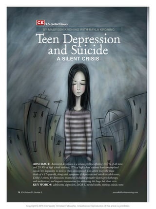 78 JCN/Volume 32, Number 2 journalofchristiannursing.com78 JCN/Volume 33, Number 2 journalofchristiannursing.com
ABSTRACT: Adolescent depression is a serious problem affecting 10.7% of all teens
and 29.9% of high school students; 17% of high school students have contemplated
suicide.Yet, depression in teens is often unrecognized.This article relays the tragic
death of a 17-year-old, along with symptoms of depression and suicide in adolescents;
DSM-5 criteria for depression; treatments including protective factors, psychotherapy,
and medications; and imparts interventions for addressing this huge but silent crisis.
KEY WORDS: adolescents, depression, DSM-5, mental health, nursing, suicide, teens
Teen Depression
and SuicideA SILENT CRISIS
BY MAUREEN KRONING WITH KAYLA KRONING
2.5 contact hours
Copyright © 2016 InterVarsity Christian Fellowship. Unauthorized reproduction of this article is prohibited.
 
