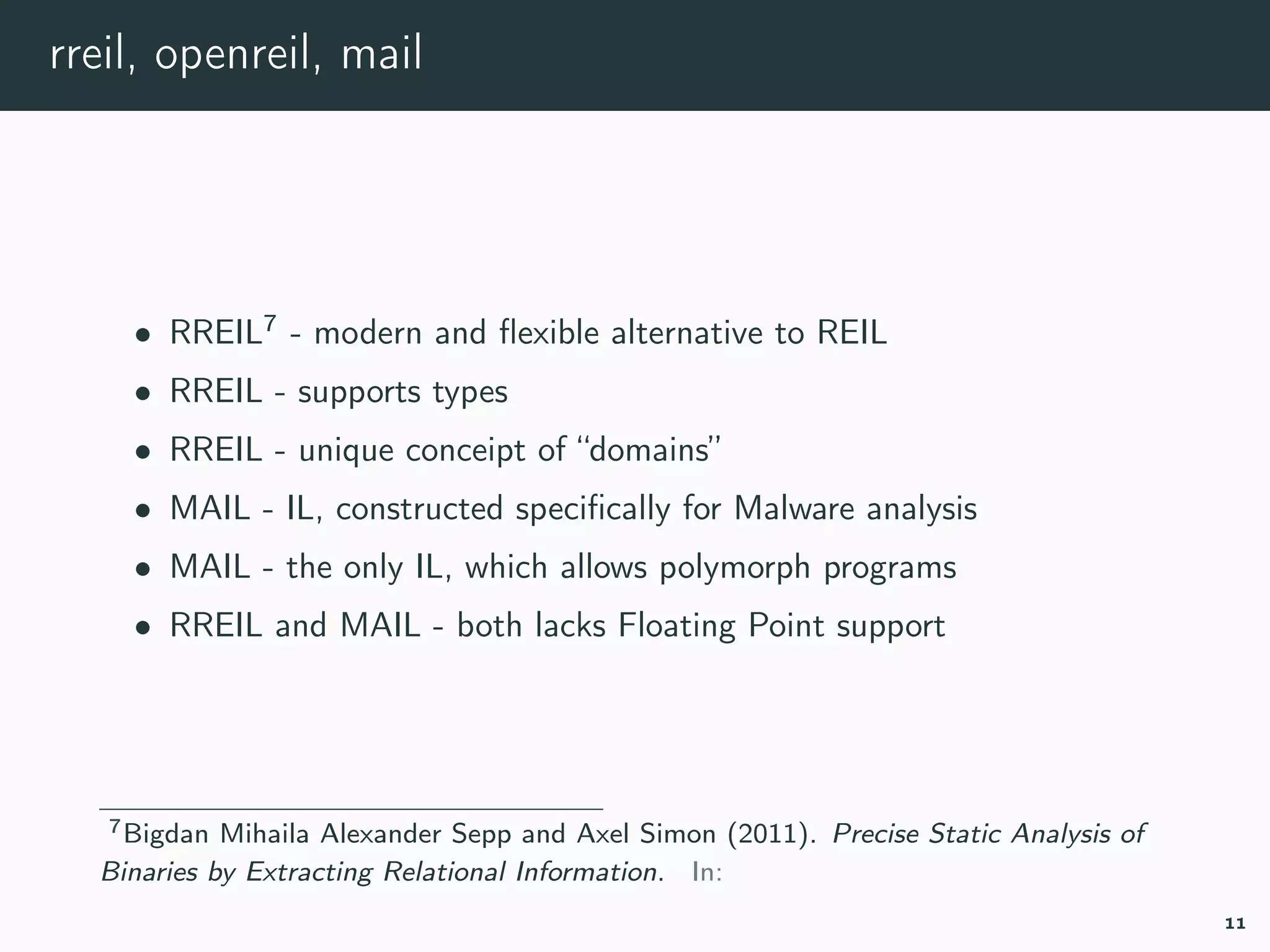rreil, openreil, mail
• RREIL7
- modern and ﬂexible alternative to REIL
• RREIL - supports types
• RREIL - unique conceipt of “domains”
• MAIL - IL, constructed speciﬁcally for Malware analysis
• MAIL - the only IL, which allows polymorph programs
• RREIL and MAIL - both lacks Floating Point support
7rreil.
11
 