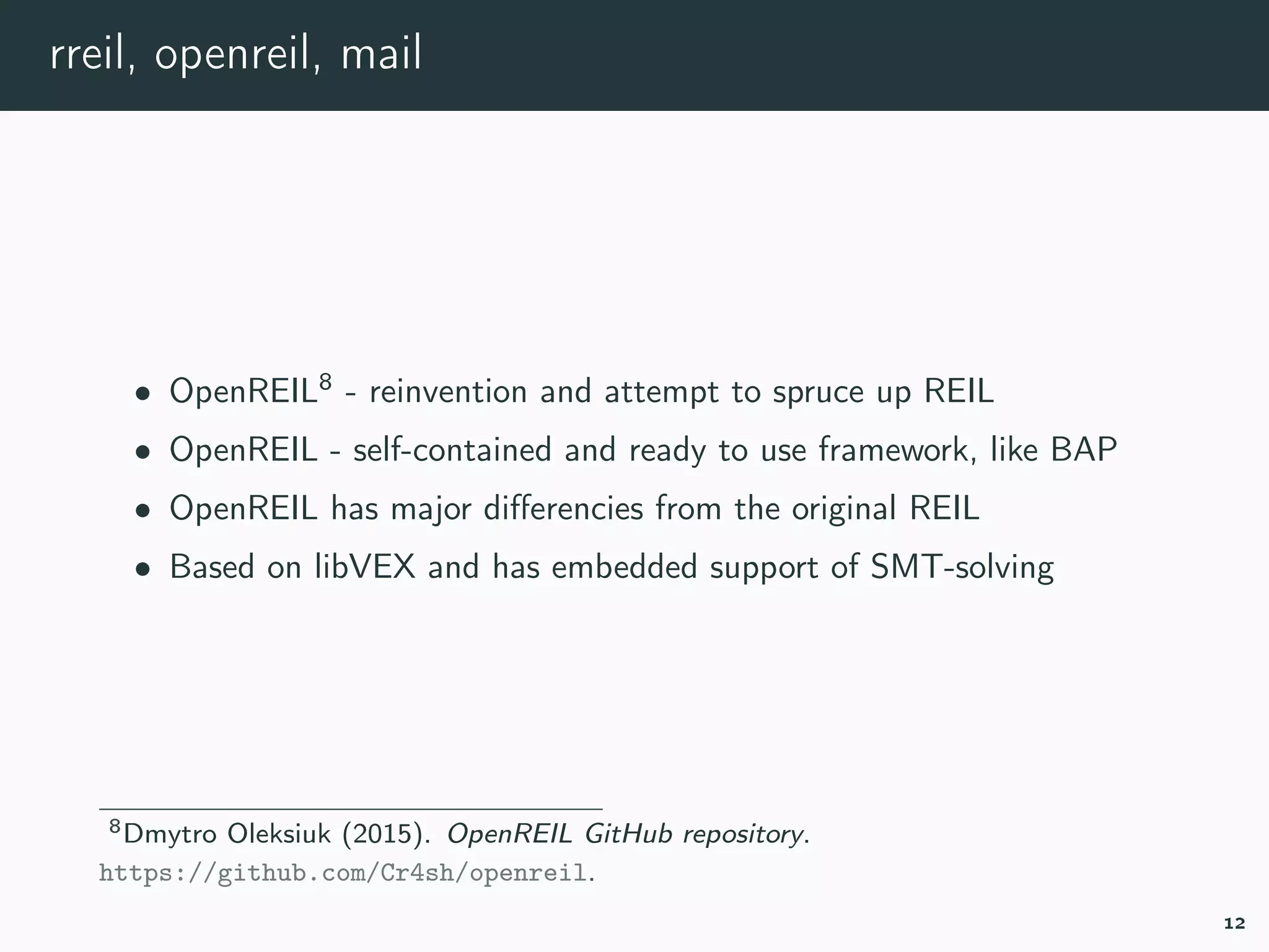 rreil, openreil, mail
• OpenREIL8
- reinvention and attempt to spruce up REIL
• OpenREIL - self-contained and ready to use framework, like BAP
• OpenREIL has major diﬀerencies from the original REIL
• Based on libVEX and has embedded support of SMT-solving
8openreil.
12
 