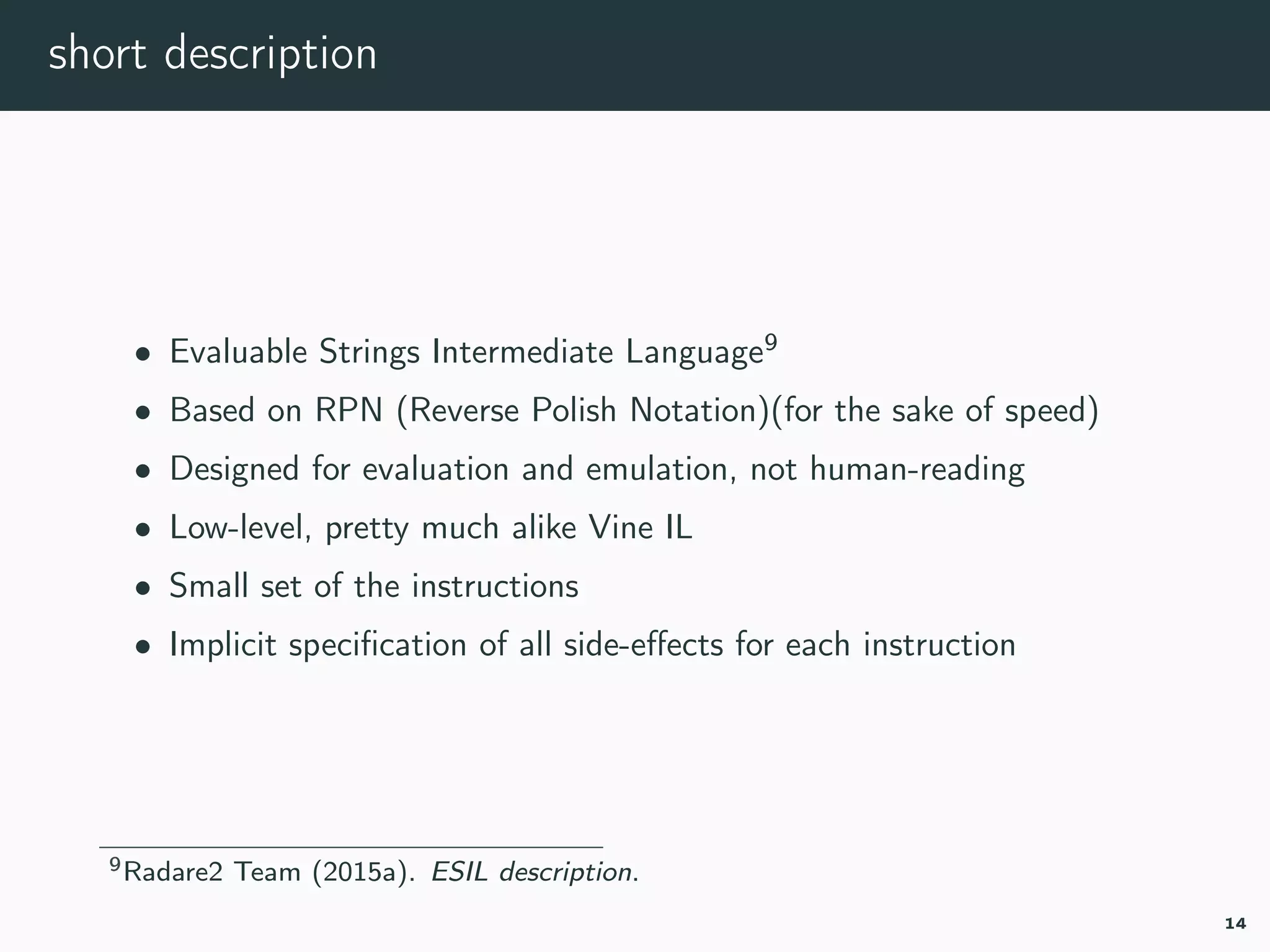 short description
• Evaluable Strings Intermediate Language9
• Based on RPN (Reverse Polish Notation)(for the sake of speed)
• Designed for evaluation and emulation, not human-reading
• Low-level, pretty much alike Vine IL
• Small set of the instructions
• Implicit speciﬁcation of all side-eﬀects for each instruction
9r2esil.
14
 