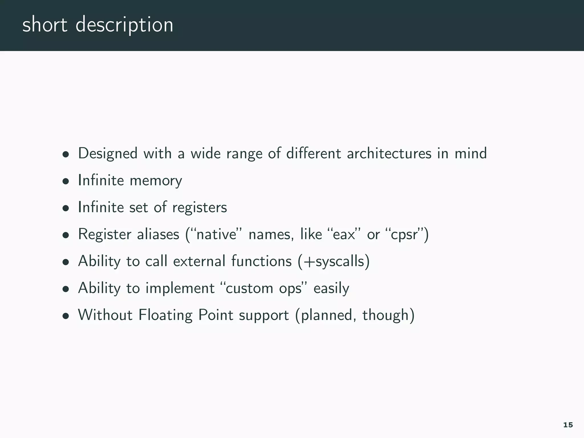 short description
• Designed with a wide range of diﬀerent architectures in mind
• Inﬁnite memory
• Inﬁnite set of registers
• Register aliases (“native” names, like “eax” or “cpsr”)
• Ability to call external functions (+syscalls)
• Ability to implement “custom ops” easily
• Without Floating Point support (planned, though)
15
 