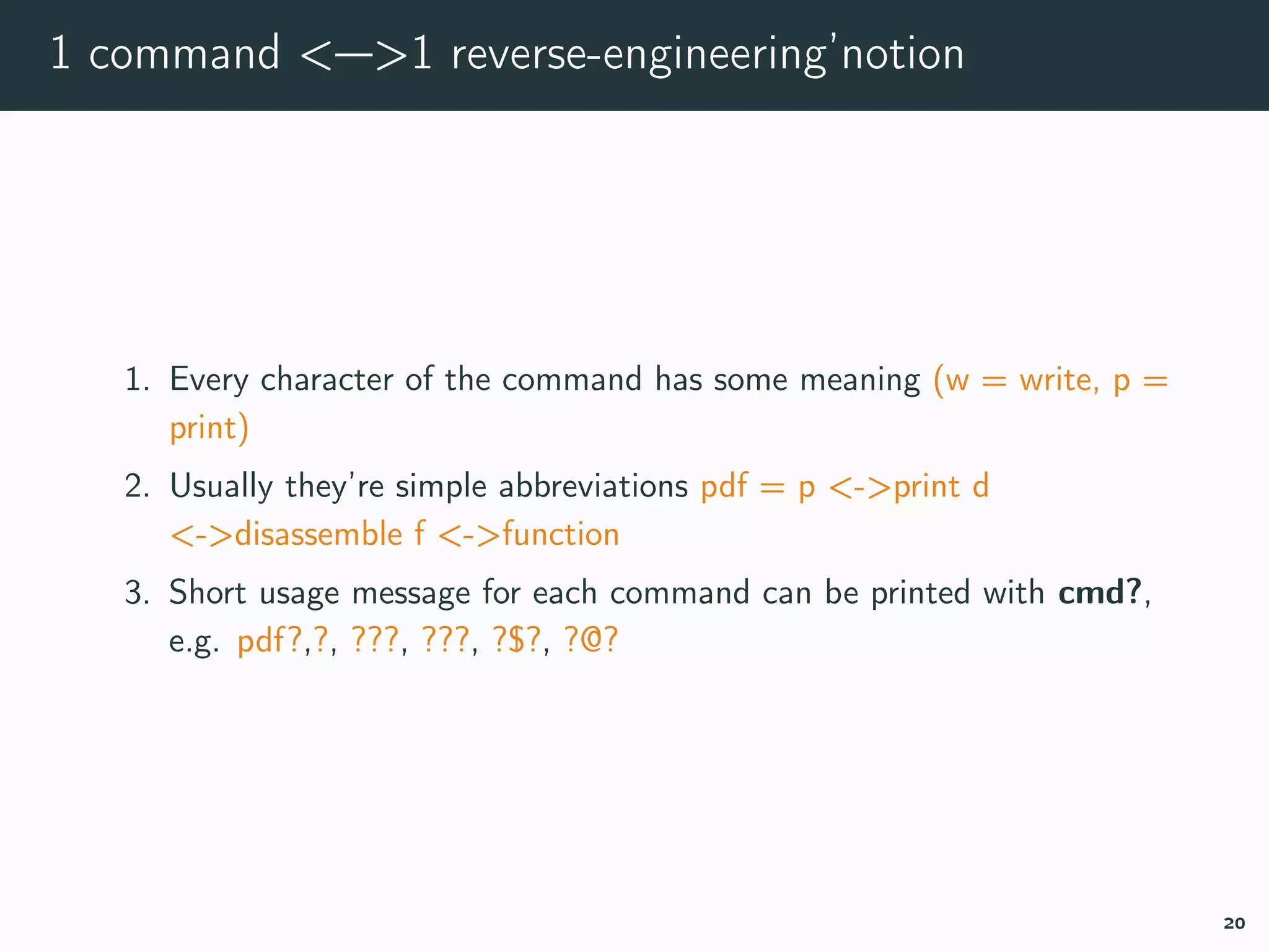 1 command <—>1 reverse-engineering’notion
1. Every character of the command has some meaning (w = write, p =
print)
2. Usually they’re simple abbreviations pdf = p <->print d
<->disassemble f <->function
3. Short usage message for each command can be printed with cmd?,
e.g. pdf?,?, ???, ???, ?$?, ?@?
20
 