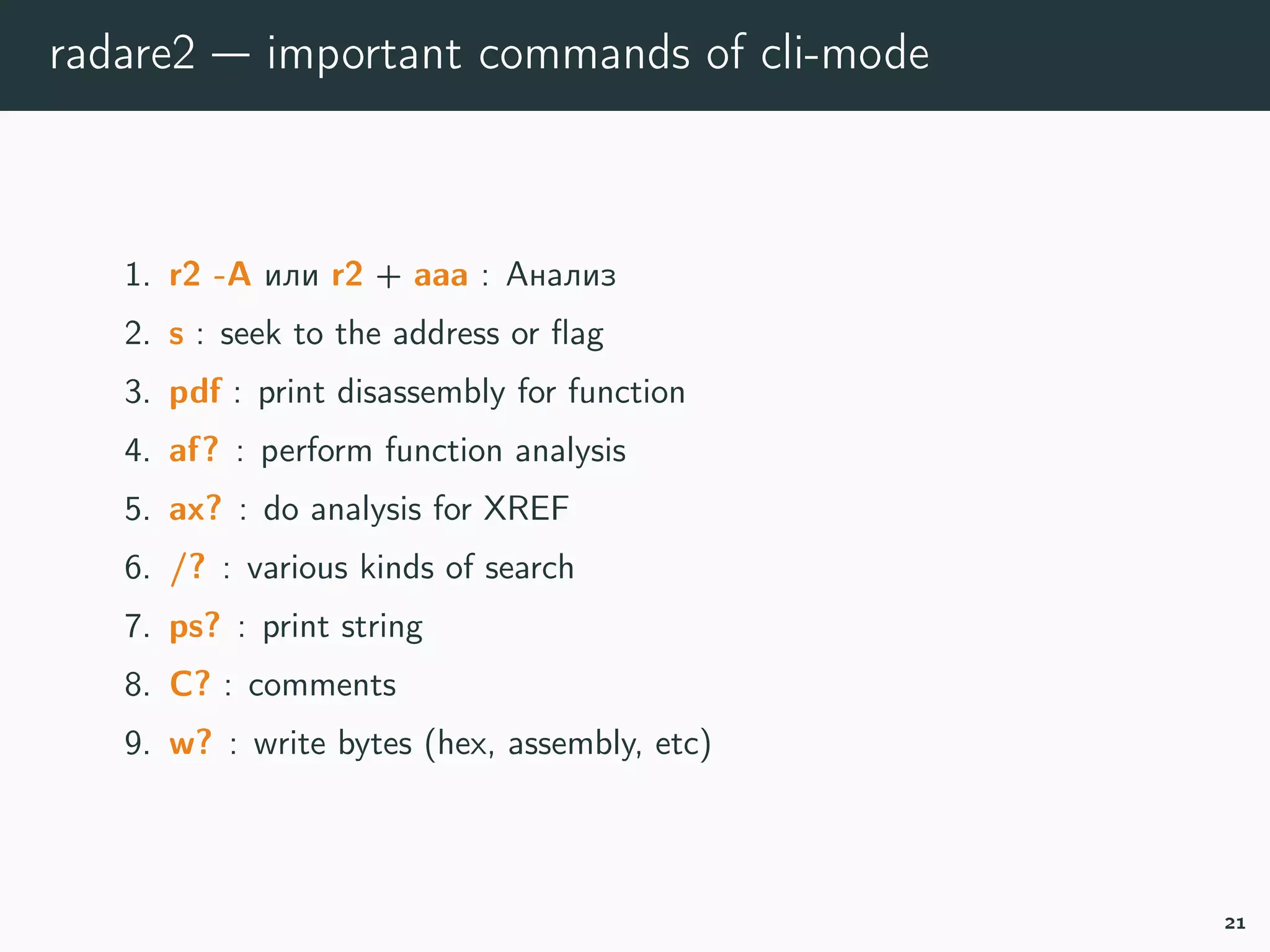 radare2 — important commands of cli-mode
1. r2 -A or r2 + aaaa : run analysis
2. s : seek to the address or ﬂag
3. pdf : print disassembly for function
4. af? : perform function analysis
5. ax? : do analysis for XREF
6. /? : various kinds of search
7. ps? : print string
8. C? : comments
9. w? : write bytes (hex, assembly, etc)
21
 