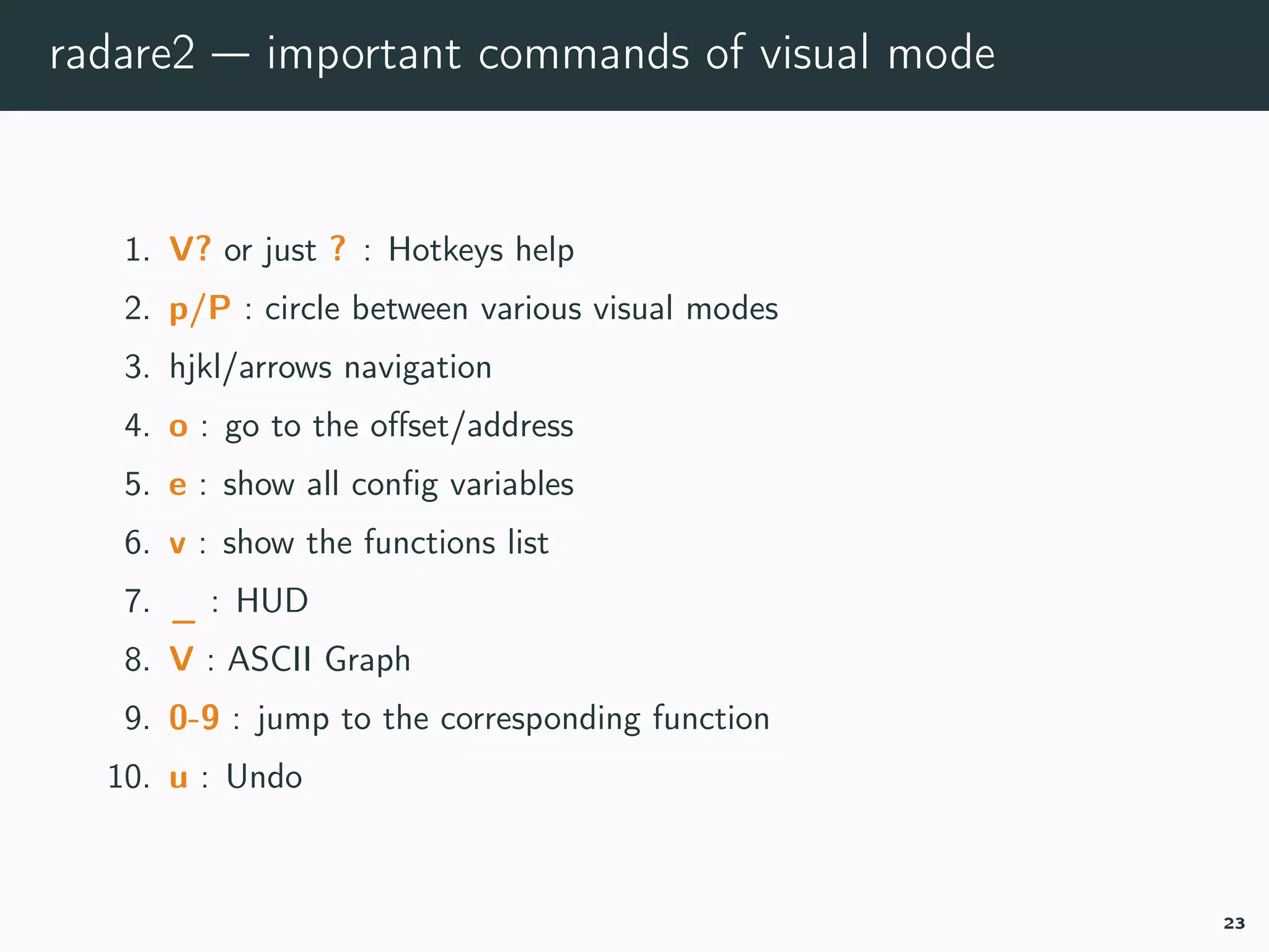 radare2 — important commands of visual mode
1. V? or just ? : Hotkeys help
2. p/P : circle between various visual modes
3. hjkl/arrows navigation
4. o : go to the oﬀset/address
5. e : show all conﬁg variables
6. v : show the functions list
7. _ : HUD
8. V : ASCII Graph
9. 0-9 : jump to the corresponding function
10. u : Undo
23
 