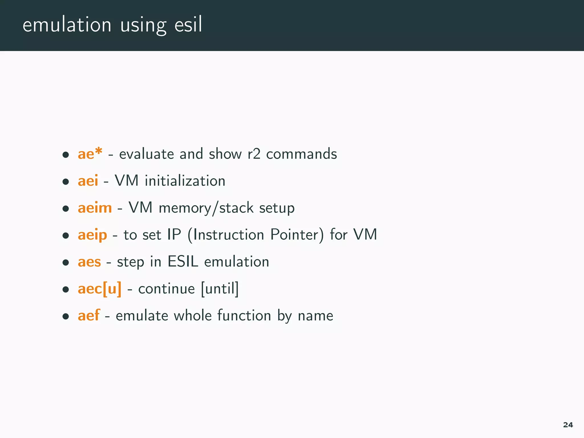 emulation using esil
• ae* - evaluate and show r2 commands
• aei - VM initialization
• aeim - VM memory/stack setup
• aeip - to set IP (Instruction Pointer) for VM
• aes - step in ESIL emulation
• aec[u] - continue [until]
• aef - emulate whole function by name
24
 
