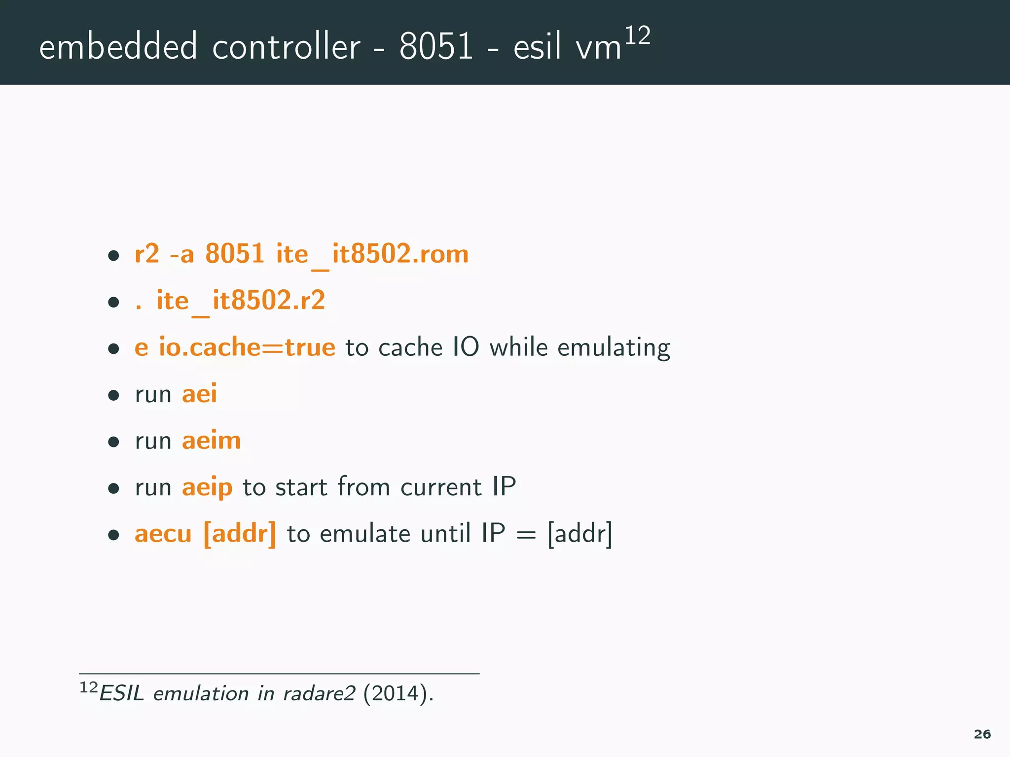 embedded controller - 8051 - esil vm12
• r2 -a 8051 ite_it8502.rom
• . ite_it8502.r2
• e io.cache=true to cache IO while emulating
• run aei
• run aeim
• run aeip to start from current IP
• aecu [addr] to emulate until IP = [addr]
12r2esiltv.
26
 