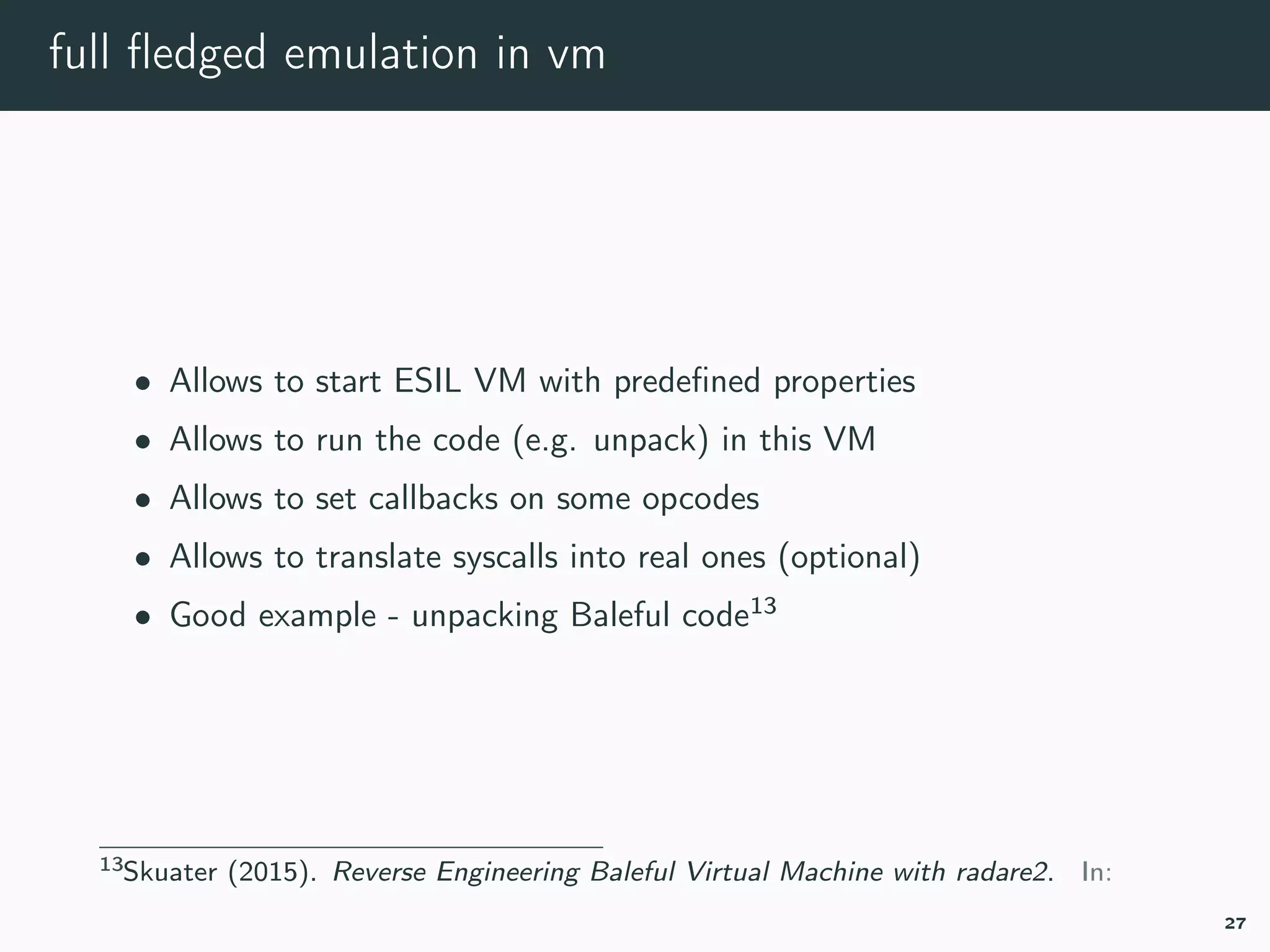 full ﬂedged emulation in vm
• Allows to start ESIL VM with predeﬁned properties
• Allows to run the code (e.g. unpack) in this VM
• Allows to set callbacks on some opcodes
• Allows to translate syscalls into real ones (optional)
• Good example - unpacking Baleful code13
13esil-baleful.
27
 