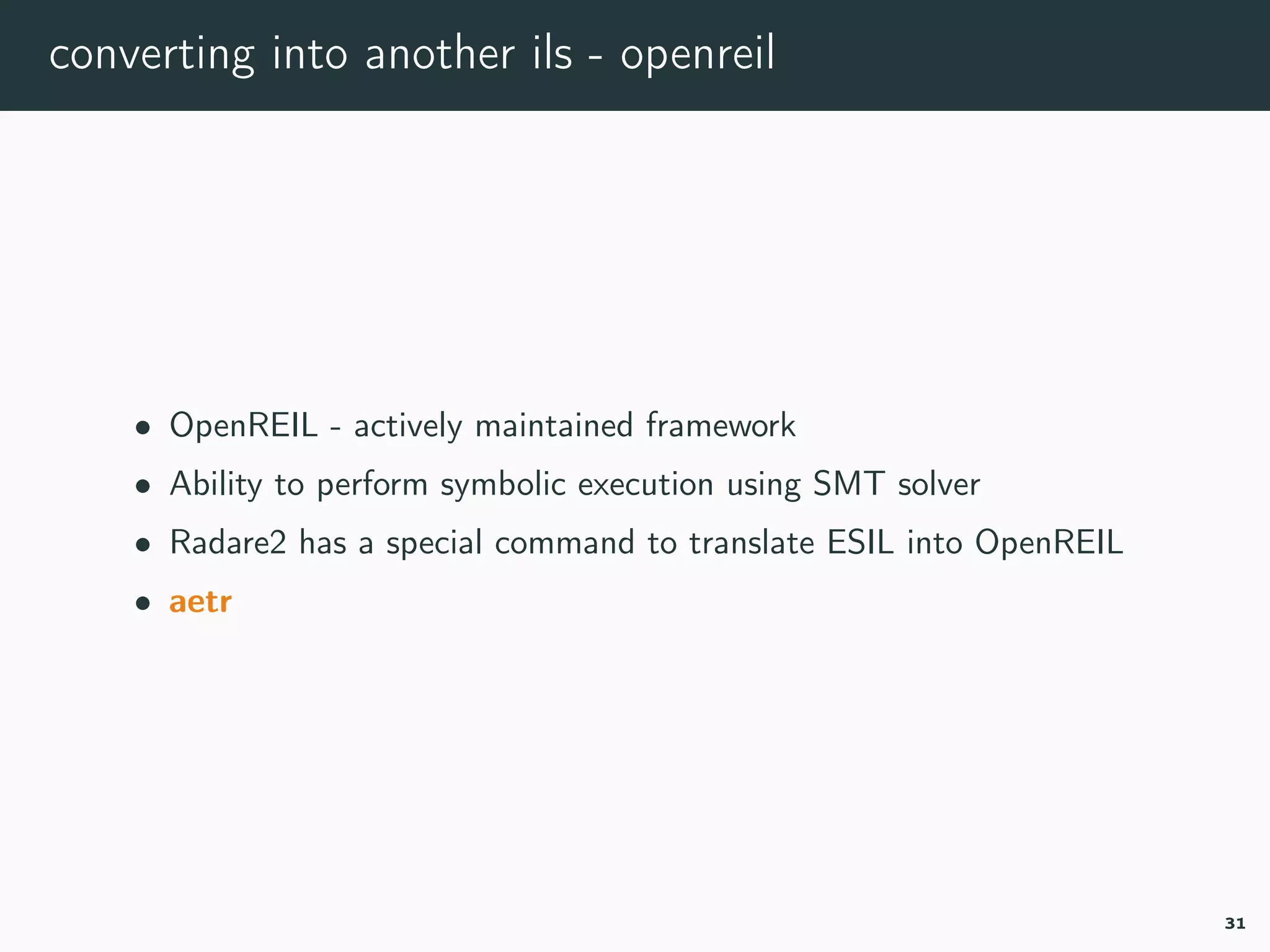 converting into another ils - openreil
• OpenREIL - actively maintained framework
• Ability to perform symbolic execution using SMT solver
• Radare2 has a special command to translate ESIL into OpenREIL
• aetr
31
 