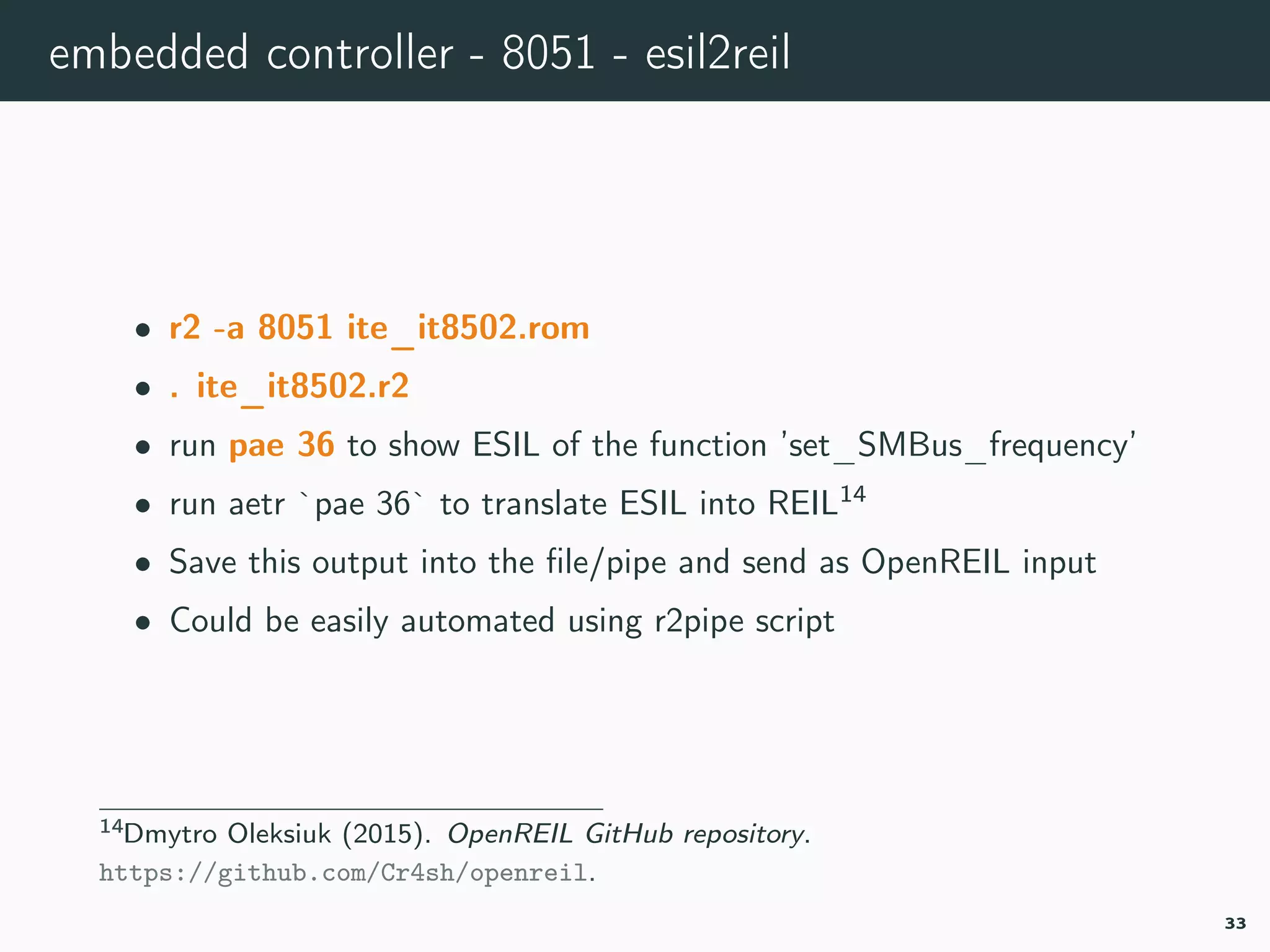 embedded controller - 8051 - esil2reil
• r2 -a 8051 ite_it8502.rom
• . ite_it8502.r2
• run pae 36 to show ESIL of the function ’set_SMBus_frequency’
• run aetr `pae 36` to translate ESIL into REIL14
• Save this output into the ﬁle/pipe and send as OpenREIL input
• Could be easily automated using r2pipe script
14openreil.
33
 