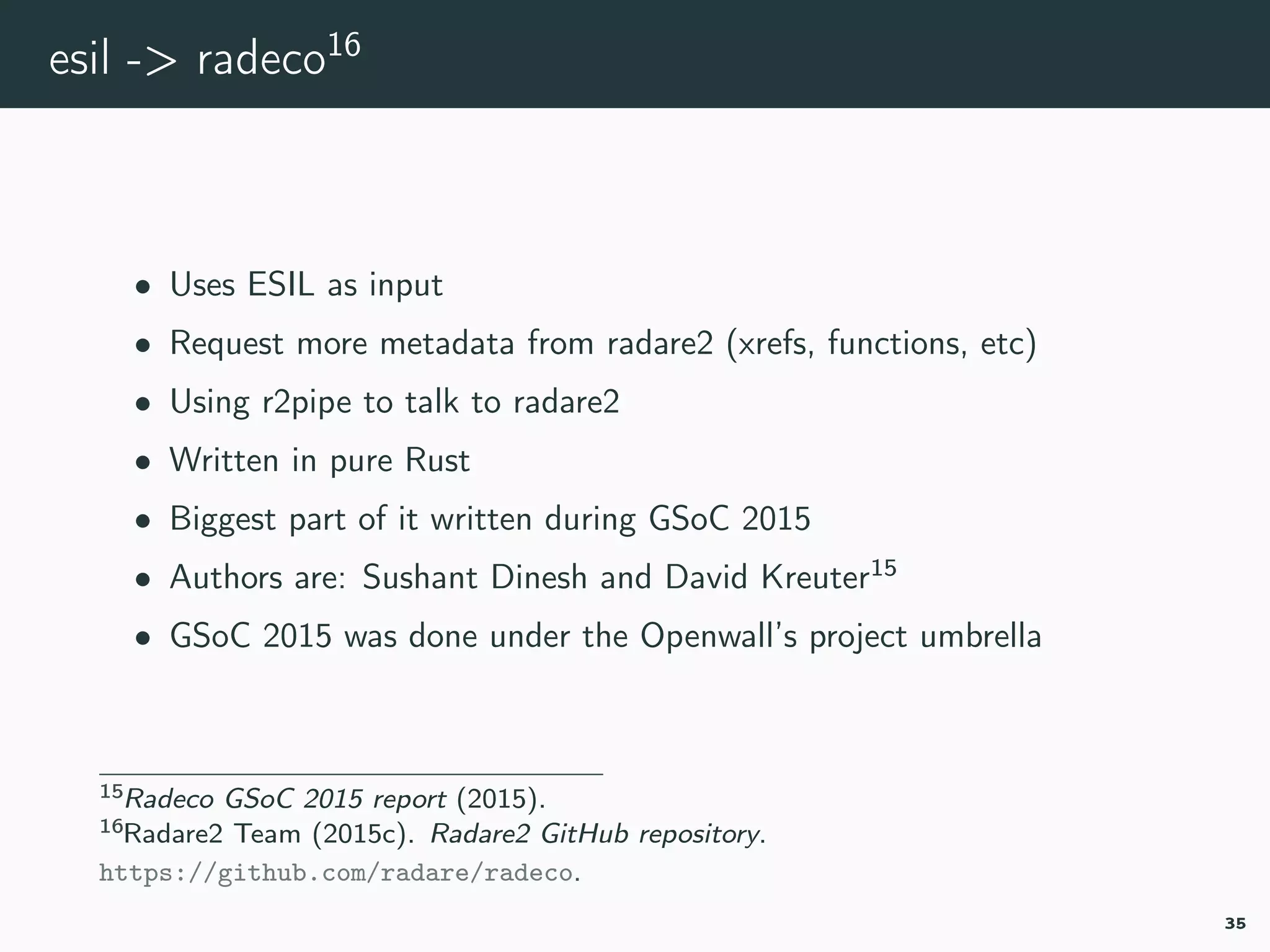 esil -> radeco16
• Uses ESIL as input
• Request more metadata from radare2 (xrefs, functions, etc)
• Using r2pipe to talk to radare2
• Written in pure Rust
• Biggest part of it written during GSoC 2015
• Authors are: Sushant Dinesh and David Kreuter15
• GSoC 2015 was done under the Openwall’s project umbrella
15radeco-gsoc.
16radeco.
35
 