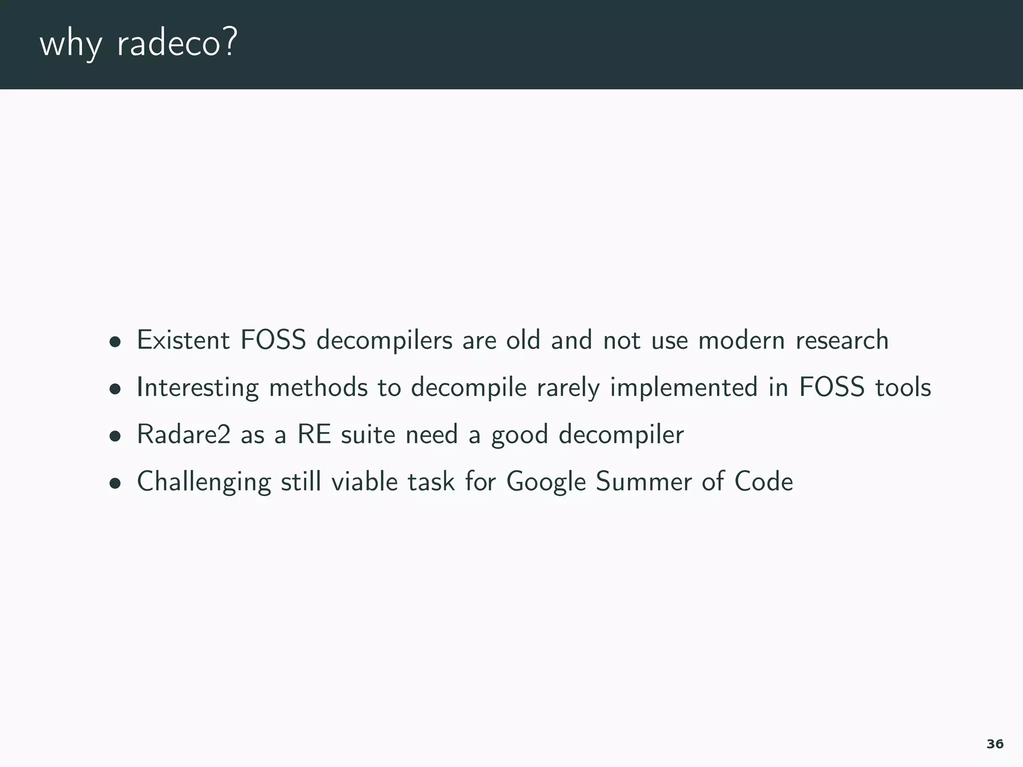 why radeco?
• Existent FOSS decompilers are old and not use modern research
• Interesting methods to decompile rarely implemented in FOSS tools
• Radare2 as a RE suite need a good decompiler
• Challenging still viable task for Google Summer of Code
36
 